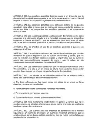 ARTÍCULO 644. Las escaleras portátiles deberán usarse a un ángulo tal que la
distancia horizontal del apoyo superior al pié de la escalera sea un cuarto (1/4) del
largo de la misma. No se permitirá aglomerarse sobre las escaleras.

ARTÍCULO 645. Las escaleras portátiles no se colocarán delante de las puertas
que abran hacia ellas, a menos que las mismas se bloqueen estando abiertas, se
cierren con llave o se resguarden. Las escaleras portátiles no se empalmarán
unas con otras.

ARTÍCULO 646. Las escaleras portátiles se almacenarán de manera que no estén
expuestas a la intemperie, al calor o a la humedad excesiva; que se encuentren
expuestas a buena ventilación; que se encuentren bien soportadas si están
colocadas horizontalmente, para evitar el pandeo y la deformación permanente.

ARTÍCULO 647. Se prohibirá el uso de las escaleras portátiles a quienes son
propensos al vértigo.

ARTÍCULO 648. Las escaleras de mano se usarán de tal manera que sus dos
montantes no puedan separarse, que no puedan balancearse y oscilar, que sus
pies no resbalen, que tengan escalones rígidos y empotrados, que su punto de
apoyo esté convenientemente separado del muro, y que no suban por ella
trabajadores con cargas superiores de cuarenta (40) kilos.

ARTÍCULO 649. Los andamios se construirán con sus respectivas barandas una a
90 centímetros, y la otra a un (1) metro de altura. Todo andamio deberá estar
provisto de un tope de pié o borde para evitar la caída de materiales.

ARTÍCULO 650. Los parales de los andamios deberán ser de madera sana y
recta; y se podrán alargar de cuatro modos distintos:

a) Por tope, reforzado por las cuatro caras con tablas de un metro de largo
clavadas y amarradas con alambre.

b) Por cruzamiento lateral con tacones y amarres de alambre.

c) Por cruzamiento con tacones y pernos.

d) Por cruzamiento con tacones y abrazaderas de hierro.

ARTÍCULO 651. Para mantener la estabilidad de los parales y siempre que no se
puedan enterrar, se adoptará el sistema de pié de cabra, o también se emplearán
barriles o cajones llenos de arena.

ARTÍCULO 652. Los puentes para los andamios se construirán de la manera
siguiente: a) En puente de cruceta; b) En puente de mechinal. El material que se
emplee deberá ser de buena calidad, resistente, libre de nudos y otras fallas que
puedan afectar su resistencia.
 