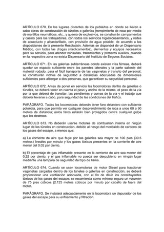 ARTÍCULO 670. En los lugares distantes de los poblados en donde se lleven a
cabo obras de construcción de túneles o galerías (rompimiento de roca por medio
de martillos neumáticos, etc., y quema de explosivos, se construirán campamentos
y casino para los trabajadores, con todos los servicios higiénicosanitarios, y redes
de acueducto y alcantarillado, con provisión de agua potable, de acuerdo a las
disposiciones de la presente Resolución. Además se dispondrá de un Dispensario
Médico, con todas las drogas (medicamentos), elementos y equipos necesarios
para su servicio, para atender consultas, tratamientos y primeros auxilios, cuando
en la respectiva zona no exista Dispensario del Instituto de Seguros Sociales.

ARTÍCULO 671. En las galerías subterráneas donde existan vías férreas, deberá
quedar un espacio suficiente entre las paredes laterales y la parte saliente del
material rodado, para el fácil transporte de las vagonetas y transito del personal;
se construirán nichos de seguridad a distancias adecuadas de dimensiones
suficientes para albergar a dos personas, que garanticen su seguridad personal.

ARTÍCULO 672. Antes de poner en servicio las locomotoras dentro de galerías o
túneles, se deberá tener en cuenta el peso y ancho de la misma, el peso de la vía
por la que deberá de transitar, las pendientes y curvas de la vía y el trabajo que
deberá llevarse a cabo, para seguridad de las condiciones del tráfico.

PARÁGRAFO. Todas las locomotoras deberán tener faro delantero con suficiente
potencia, para que permita ver cualquier desprendimiento de roca a unos 60 a 90
metros de distancia; estos faros estarán bien protegidos contra cualquier golpe
que los destroce.

ARTÍCULO 673. No deberán usarse motores de combustión interna en ningún
lugar de los túneles en construcción, debido al riesgo del monóxido de carbono de
los gases del escape, a menos que:

a) La corriente de aire que fluye por las galerías sea mayor de 100 pies (30.5
metros) lineales por minuto y los gases tóxicos presentes en la corriente de aire
menor del 0.02 por ciento.

b) El porcentaje de gas inflamable presente en la corriente de aire sea menor del
0.25 por ciento, y el gas inflamable no pueda ser descubierto en ningún lugar
mediante una lámpara de seguridad del tipo de llama.

ARTÍCULO 674. Cuando se usen locomotoras de motor Diesel para traccionar
vagonetas cargadas dentro de los túneles o galerías en construcción, se deberá
proporcionar una ventilación adecuada, con el fin de diluir los constituyentes
tóxicos de los gases del escape; se recomienda como mínimo seguro un volumen
de 75 pies cúbicos (2.125 metros cúbicos por minuto por caballo de fuera del
motor.

PARÁGRAFO. Se instalará adecuadamente en la locomotora un depurador de los
gases del escape para su enfriamiento y filtración.
 