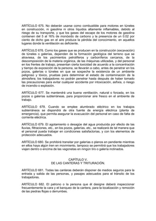 ARTÍCULO 675. No deberán usarse como combustible para motores en túneles
en construcción, ni gasolina ni otros líquidos altamente inflamables, debido al
riesgo de su transporte, y que los gases del escape de los motores de gasolina
contienen del 5 al 16% de monóxido de carbono y la presencia de un 0.02 por
ciento de dicho gas en el aire produce la pérdida del conocimiento, en aquellos
lugares donde la ventilación es deficiente.

ARTÍCULO 676. Como los gases que se producen en la construcción (excavación)
de túneles o galerías, dependen de la formación geológica del terreno que se
atraviesa, de los yacimientos petrolíferos y carboníferos cercanos, de la
descomposición de la materia orgánica, de las máquinas utilizadas, y del personal
en los frentes de trabajo, presentan cierta toxicidad de acuerdo a la concentración
y tiempo de exposición de la persona, se llevarán a cabo, antes de penetrar en los
pozos, galerías o túneles en que se sospeche la existencia de un ambiente
peligroso y tóxico, pruebas para determinar el estado de contaminación de la
atmósfera; los trabajadores no podrán penetrar hasta después de haber tomado
las precauciones para evitar cualquier accidente por intoxicación, asfixia, o riesgo
de incendio o explosión.

ARTÍCULO 677. Se mantendrá una buena ventilación, natural o forzada, en los
pozos o galerías subterráneas, para proporcionar aire fresco en el ambiente de
trabajo.

ARTÍCULO 678. Cuando se emplee alumbrado eléctrico en los trabajos
subterráneos se dispondrá de otra fuente de energía eléctrica (planta de
emergencia), que permita asegurar la evacuación del personal en caso de falta de
corriente eléctrica.

ARTÍCULO 679. El agotamiento o desagüe del agua producida por efecto de las
lluvias, filtraciones, etc., en los pozos, galerías, etc., se realizará de tal manera que
el personal pueda trabajar en condiciones satisfactorias, y con los elementos de
protección adecuados.

ARTÍCULO 680. Se prohibirá transitar por galerías o planos en pendiente mientras
en ellos haya algún tren en movimiento, tampoco se permitirá que los trabajadores
viajen dentro o encima de las vagonetas en ningún tiro o galería inclinados.


                                 CAPÍTULO V.
                       DE LAS CANTERAS Y TRITURACIÓN.

ARTÍCULO 681. Todas las canteras deberán disponer de medios seguros para la
entrada y salida de las personas, y pasajes adecuados para el tránsito de los
trabajadores.

ARTÍCULO 682. El patrono o la persona que él designe deberá inspeccionar
frecuentemente la cara y el banqueo de la cantera, para la localización y remoción
de las piedras flojas o derrumbes.
 
