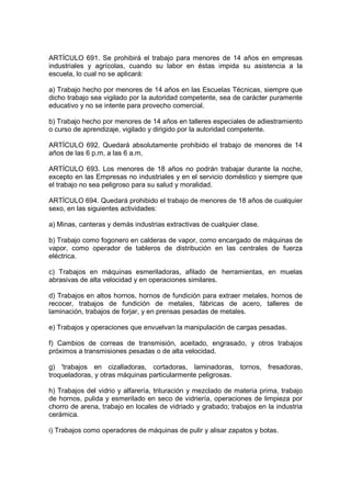 ARTÍCULO 691. Se prohibirá el trabajo para menores de 14 años en empresas
industriales y agrícolas, cuando su labor en éstas impida su asistencia a la
escuela, lo cual no se aplicará:

a) Trabajo hecho por menores de 14 años en las Escuelas Técnicas, siempre que
dicho trabajo sea vigilado por la autoridad competente, sea de carácter puramente
educativo y no se intente para provecho comercial.

b) Trabajo hecho por menores de 14 años en talleres especiales de adiestramiento
o curso de aprendizaje, vigilado y dirigido por la autoridad competente.

ARTÍCULO 692. Quedará absolutamente prohibido el trabajo de menores de 14
años de las 6 p.m, a las 6 a.m,

ARTÍCULO 693. Los menores de 18 años no podrán trabajar durante la noche,
excepto en las Empresas no industriales y en el servicio doméstico y siempre que
el trabajo no sea peligroso para su salud y moralidad.

ARTÍCULO 694. Quedará prohibido el trabajo de menores de 18 años de cualquier
sexo, en las siguientes actividades:

a) Minas, canteras y demás industrias extractivas de cualquier clase.

b) Trabajo como fogonero en calderas de vapor, como encargado de máquinas de
vapor, como operador de tableros de distribución en las centrales de fuerza
eléctrica.

c) Trabajos en máquinas esmeriladoras, afilado de herramientas, en muelas
abrasivas de alta velocidad y en operaciones similares.

d) Trabajos en altos hornos, hornos de fundición para extraer metales, hornos de
recocer, trabajos de fundición de metales, fábricas de acero, talleres de
laminación, trabajos de forjar, y en prensas pesadas de metales.

e) Trabajos y operaciones que envuelvan la manipulación de cargas pesadas.

f) Cambios de correas de transmisión, aceitado, engrasado, y otros trabajos
próximos a transmisiones pesadas o de alta velocidad.

g) 'trabajos en cizalladoras, cortadoras, laminadoras, tornos, fresadoras,
troqueladoras, y otras máquinas particularmente peligrosas.

h) Trabajos del vidrio y alfarería, trituración y mezclado de materia prima, trabajo
de hornos, pulida y esmerilado en seco de vidriería, operaciones de limpieza por
chorro de arena, trabajo en locales de vidriado y grabado; trabajos en la industria
cerámica.

i) Trabajos como operadores de máquinas de pulir y alisar zapatos y botas.
 