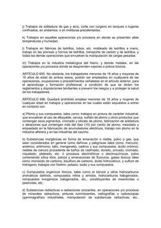 j) Trabajos de soldadura de gas y arco, corte con oxígeno en tanques o lugares
confinados, en andamios, o en molduras precalentadas.

k) Trabajos en aquellas operaciones y/o procesos en donde se presenten altas
temperaturas y humedad.

l) Trabajos en fábricas de ladrillos, tubos, etc. moldeado de ladrillos a mano,
trabajo en las prensas y hornos de ladrillos, transporte de carbón y de ladrillos, y
todas las demás operaciones que envuelven la manipulación de cargas pesadas.

m) Trabajos en la industria metalúrgica del hierro, y demás metales, en las
operaciones y/o procesos donde se desprenden vapores o polvos tóxicos.

ARTÍCULO 695. No obstante, los trabajadores menores de 18 años y mayores de
16 años de edad de ambos sexos, podrán ser empleados en cualquiera de las
operaciones, ocupaciones o procedimientos señalados en el artículo anterior, para
el aprendizaje y formación profesional, a condición de que se dicten los
reglamentos y disposiciones tendientes a prevenir los riesgos y a proteger la salud
de los trabajadores.

ARTÍCULO 696. Quedará prohibido emplear menores de 18 años y mujeres de
cualquier edad en trabajos y operaciones en las cuales están expuestos a entrar
en contacto con:

a) Plomo y sus compuestos, tales como: trabajos en pintura de carácter industrial,
que envuelvan el uso de albayalde, cerusa, sulfato de plomo y otros productos que
contengan esos pigmentos, cromado y silicato de plomo, fabricación de soldadura
o aleaciones que contengan más del diez (10) por ciento de plomo, mezclado y
empastado en la fabricación de acumuladores eléctricos, trabajo con plomo en la
industria alfarera y en las industrias del caucho.

b) Substancias inorgánicas en forma de emanación o niebla, polvo o gas, que
sean considerados en general como dañinas y peligrosas tales como: mercurio,
arsénico, antimonio, talio, manganeso, cadmio y sus compuestos, ácido crómico,
nieblas de cianuro procedente de baños de cadmiado, dorado, zincado, cromado,
niquelado, plateado, etc. ó procesos electrolíticos o electroquímicos, polvo
conteniendo sílice libre, polvos y emanaciones de fluoruros, gases tóxicos tales
como monóxido de carbono, bisulfuro de carbono, ácido hidrociánico, y sulfuro de
hidrógeno; trabajos con fósforo, potasio, sodio y sus compuestos.

c) Compuestos orgánicos tóxicos, tales como el benzol y otros hidrocarburos
aromáticos dañinos, compuestos nitros y amidos, hidrocarburos halogenados,
compuestos inorgánicos halogenados, etc., constituyentes de insecticidas o
pesticidas, etc.

d) Substancias radiactivas o radiaciones ionizantes, en operaciones y/o procesos
de minerales radiactivos, pinturas luminiscentes, radiografías o radioscopias
(gammagrafías) industriales, manipulación de substancias radiactivas, etc.,
 