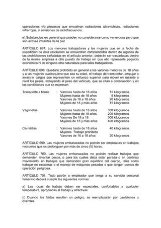 operaciones y/o procesos que envuelvan radiaciones ultravioletas, radiaciones
infrarrojas, y emisiones de radiofrecuencia.

e) Substancias en general que pueden no considerarse como venevosas pero que
son activas irritantes de la piel.

ARTÍCULO 697. Los menores trabajadores y las mujeres que en la fecha de
expedición de ésta resolución se encuentren comprendidos dentro de algunas de
las prohibiciones señaladas en el artículo anterior, deberán ser trasladadas dentro
de la misma empresa a otro puesto de trabajo sin que ello represente perjuicio
económico ni de ninguna otra naturaleza para tales trabajadores.

ARTÍCULO 698. Quedará prohibido en general a los varones menores de 18 años
y a las mujeres cualesquiera que sea su edad, el trabajo de transportar, empujar o
arrastrar cargas que representen un esfuerzo superior para mover en rasante a
nivel los pesos, incluyendo el peso del vehículo, que se citan a continuación y en
las condiciones que se expresan:

Transporte a brazo      : Varones hasta de 16 años            15 kilogramos
                          Mujeres hasta de 18 años             8 kilogramos
                          Varones de 16 a 18 años             20 kilogramos
                          Mujeres de 18 y más años            15 kilogramos

Vagonetas               : Varones hasta de 16 años          300 kilogramos
                          Mujeres hasta de 18 años          200 kilogramos
                          Varones De 16 a 18                500 kilogramos
                          Mujeres de 18 y más años          400 kilogramos

Carretillas             : Varones hasta de 18 años            40 kilogramos
                          Mujeres Trabajo prohibido
                          Varones de 16 a 18 años             20 kilogramos

ARTÍCULO 699. Las mujeres embarazadas no podrán ser empleadas en trabajos
nocturnos que se prolonguen por más de cinco (5) horas.

ARTÍCULO 700. Las mujeres embarazadas no podrán realizar trabajos que
demanden levantar pesos, o para los cuales deba estar parada o en continuo
movimiento; en trabajos que demanden gran equilibrio del cuerpo, tales como
trabajar en escaleras o el manejo de máquinas pesadas o que tengan puntos de
operación peligrosa.

ARTÍCULO 701. Todo patrón o empleador que tenga a su servicio personal
femenino deberá cumplir las siguientes normas:

a) Las ropas de trabajo deben ser especiales, confortables a cualquier
temperatura, apropiadas al trabajo y atractivas.

b) Cuando las faldas resulten un peligro, se reemplazarán por pantalones u
overoles.
 