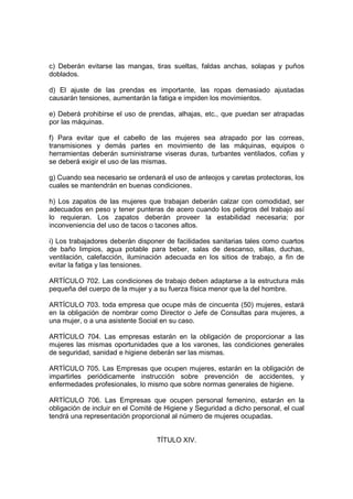 c) Deberán evitarse las mangas, tiras sueltas, faldas anchas, solapas y puños
doblados.

d) El ajuste de las prendas es importante, las ropas demasiado ajustadas
causarán tensiones, aumentarán la fatiga e impiden los movimientos.

e) Deberá prohibirse el uso de prendas, alhajas, etc., que puedan ser atrapadas
por las máquinas.

f) Para evitar que el cabello de las mujeres sea atrapado por las correas,
transmisiones y demás partes en movimiento de las máquinas, equipos o
herramientas deberán suministrarse viseras duras, turbantes ventilados, cofias y
se deberá exigir el uso de las mismas.

g) Cuando sea necesario se ordenará el uso de anteojos y caretas protectoras, los
cuales se mantendrán en buenas condiciones.

h) Los zapatos de las mujeres que trabajan deberán calzar con comodidad, ser
adecuados en peso y tener punteras de acero cuando los peligros del trabajo así
lo requieran. Los zapatos deberán proveer la estabilidad necesaria; por
inconveniencia del uso de tacos o tacones altos.

i) Los trabajadores deberán disponer de facilidades sanitarias tales como cuartos
de baño limpios, agua potable para beber, salas de descanso, sillas, duchas,
ventilación, calefacción, iluminación adecuada en los sitios de trabajo, a fin de
evitar la fatiga y las tensiones.

ARTÍCULO 702. Las condiciones de trabajo deben adaptarse a la estructura más
pequeña del cuerpo de la mujer y a su fuerza física menor que la del hombre.

ARTÍCULO 703. toda empresa que ocupe más de cincuenta (50) mujeres, estará
en la obligación de nombrar como Director o Jefe de Consultas para mujeres, a
una mujer, o a una asistente Social en su caso.

ARTÍCULO 704. Las empresas estarán en la obligación de proporcionar a las
mujeres las mismas oportunidades que a los varones, las condiciones generales
de seguridad, sanidad e higiene deberán ser las mismas.

ARTÍCULO 705. Las Empresas que ocupen mujeres, estarán en la obligación de
impartirles periódicamente instrucción sobre prevención de accidentes, y
enfermedades profesionales, lo mismo que sobre normas generales de higiene.

ARTÍCULO 706. Las Empresas que ocupen personal femenino, estarán en la
obligación de incluir en el Comité de Higiene y Seguridad a dicho personal, el cual
tendrá una representación proporcional al número de mujeres ocupadas.


                                   TÍTULO XIV.
 
