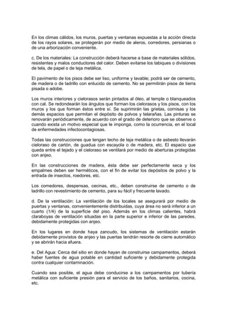 En los climas cálidos, los muros, puertas y ventanas expuestas a la acción directa
de los rayos solares, se protegerán por medio de aleros, corredores, persianas o
de una arborización conveniente.

c. De los materiales: La construcción deberá hacerse a base de materiales sólidos,
resistentes y malos conductores del calor. Deben evitarse los tabiques o divisiones
de tela, de papel o de teja metálica.

El pavimento de los pisos debe ser liso, uniforme y lavable; podrá ser de cemento,
de madera o de ladrillo con enlucido de cemento. No se permitirán pisos de tierra
pisada o adobe.

Los muros interiores y cielorasos serán pintados al óleo, al temple o blanqueados
con cal. Se redondearán los ángulos que forman los cielorasos y los pisos, con los
muros y los que forman éstos entre sí. Se suprimirán las grietas, cornisas y los
demás espacios que permitan el depósito de polvos y telarañas. Las pinturas se
renovarán periódicamente, de acuerdo con el grado de deterioro que se observe o
cuando exista un motivo especial que le imponga, como la ocurrencia, en el local
de enfermedades infectocontagiosas.

Todas las construcciones que tengan techo de teja metálica o de asbesto llevarán
cieloraso de cartón, de guadua con escayola o de madera, etc. El espacio que
queda entre el tejado y el cieloraso se ventilará por medio de aberturas protegidas
con anjeo.

En las construcciones de madera, ésta debe ser perfectamente seca y los
empalmes deben ser herméticos, con el fin de evitar los depósitos de polvo y la
entrada de insectos, roedores, etc.

Los comedores, despensas, cecinas, etc., deben construirse de cemento o de
ladrillo con revestimiento de cemento, para su fácil y frecuente lavado.

d. De la ventilación: La ventilación de los locales se asegurará por medio de
puertas y ventanas, convenientemente distribuidas, cuya área no será inferior a un
cuarto (1/4) de la superficie del piso. Además en los climas calientes, habrá
claraboyas de ventilación situadas en la parte superior e inferior de las paredes,
debidamente protegidas con anjeo.

En los lugares en donde haya zancudo, los sistemas de ventilación estarán
debidamente provistos de anjeo y las puertas tendrán resorte de cierre automático
y se abrirán hacia afuera.

e. Del Agua: Cerca del sitio en donde hayan de construirse campamentos, deberá
haber fuentes de agua potable en cantidad suficiente y debidamente protegida
contra cualquier contaminación.

Cuando sea posible, el agua debe conducirse a los campamentos por tubería
metálica con suficiente presión para el servicio de los baños, sanitarios, cocina,
etc.
 