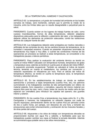 DE LA TEMPERATURA, HUMEDAD Y CALEFACCIÓN.

ARTÍCULO 63. La temperatura y el grado de humedad del ambiente en los locales
cerrados de trabajo, será mantenido, siempre que lo permita la índole de la
industria, entre los límites tales que no resulte desagradable o perjudicial para la
salud.

PARÁGRAFO. Cuando existan en los lugares de trabajo fuentes de calor, como
cuerpos incandescentes, hornos de altas temperaturas, deberán adaptarse
dispositivos adecuados para la reflexión y aislamiento del calor, y los trabajadores
deberán utilizar los elementos de protección adecuados, contra las radiaciones
dañinas de cualquier fuente de calor.

ARTÍCULO 64. Los trabajadores deberán estar protegidos por medios naturales o
artificiales de las corrientes de aire, de los cambios bruscos de temperatura, de la
humedad o sequedad excesiva. Cuando se presenten situaciones anormales de
temperaturas muy bajas o muy altas, o cuando las condiciones mismas de las
operaciones y/o procesos se realicen a estas temperaturas, se concederán a los
trabajadores pausas o relevos periódicos.

PARÁGRAFO. Para realizar la evaluación del ambiente térmico se tendrá en
cuenta el índice WBGT calculado con temperatura húmeda, temperatura de globo
y temperatura seca; además se tendrá en cuenta para el cálculo del índice WBGT,
la exposición promedia ocupacional. También se calculará el índice de tensión
térmica, teniendo en cuenta el metabolismo, los cambios por convección y
radiación expresados en kilocalorías por hora. Para el cálculo del índice de
temperatura efectiva, se tendrá en cuenta la temperatura seca, la temperatura
húmeda y velocidad del aire.

ARTÍCULO 65. En los establecimientos de trabajo en donde se realicen
operaciones o procesos a bajas temperaturas (cuartos fríos, etc), los patronos
suministrarán a los trabajadores overoles de tela semipermeable con relleno de
material aislante, forro respectivo y cremallera, capucha del mismo material con
espacio libre para los ojos, nariz y boca, botas de caucho de media caña de tipo
especial con cremallera para introducir los zapatos del operario; dos guantes
interior y exterior.

PARÁGRAFO. En los cuartos fríos a temperaturas muy bajas entre 0o. C y 20o.
Centígrados o menores, los trabajadores no utilizarán zapatos con suela de
caucho esponjosa; permanecerán dentro de los cuartos fríos por períodos cortos
de dos a cuatro horas, por parejas, con descanso de una hora, y tomarán las
precauciones para evitar entumecimiento y contracción de los músculos faciales y
de otras partes del cuerpo.

ARTÍCULO 66. Adyacentes a los sitios de trabajo con temperaturas elevadas se
proporcionarán duchas con agua fría y caliente, y facilidades para que los
trabajadores puedan cambiar sus ropas al finalizar la jornada laborable. Además
se suministrará agua potable cerca a los sitios mencionados. _
 