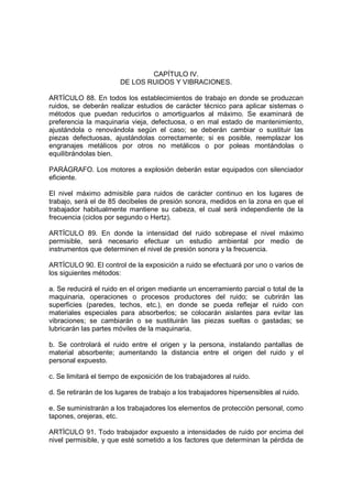 CAPÍTULO IV.
                        DE LOS RUIDOS Y VIBRACIONES.

ARTÍCULO 88. En todos los establecimientos de trabajo en donde se produzcan
ruidos, se deberán realizar estudios de carácter técnico para aplicar sistemas o
métodos que puedan reducirlos o amortiguarlos al máximo. Se examinará de
preferencia la maquinaria vieja, defectuosa, o en mal estado de mantenimiento,
ajustándola o renovándola según el caso; se deberán cambiar o sustituir las
piezas defectuosas, ajustándolas correctamente; si es posible, reemplazar los
engranajes metálicos por otros no metálicos o por poleas montándolas o
equilibrándolas bien.

PARÁGRAFO. Los motores a explosión deberán estar equipados con silenciador
eficiente.

El nivel máximo admisible para ruidos de carácter continuo en los lugares de
trabajo, será el de 85 decibeles de presión sonora, medidos en la zona en que el
trabajador habitualmente mantiene su cabeza, el cual será independiente de la
frecuencia (ciclos por segundo o Hertz).

ARTÍCULO 89. En donde la intensidad del ruido sobrepase el nivel máximo
permisible, será necesario efectuar un estudio ambiental por medio de
instrumentos que determinen el nivel de presión sonora y la frecuencia.

ARTÍCULO 90. El control de la exposición a ruido se efectuará por uno o varios de
los siguientes métodos:

a. Se reducirá el ruido en el origen mediante un encerramiento parcial o total de la
maquinaria, operaciones o procesos productores del ruido; se cubrirán las
superficies (paredes, techos, etc.), en donde se pueda reflejar el ruido con
materiales especiales para absorberlos; se colocarán aislantes para evitar las
vibraciones; se cambiarán o se sustituirán las piezas sueltas o gastadas; se
lubricarán las partes móviles de la maquinaria.

b. Se controlará el ruido entre el origen y la persona, instalando pantallas de
material absorbente; aumentando la distancia entre el origen del ruido y el
personal expuesto.

c. Se limitará el tiempo de exposición de los trabajadores al ruido.

d. Se retirarán de los lugares de trabajo a los trabajadores hipersensibles al ruido.

e. Se suministrarán a los trabajadores los elementos de protección personal, como
tapones, orejeras, etc.

ARTÍCULO 91. Todo trabajador expuesto a intensidades de ruido por encima del
nivel permisible, y que esté sometido a los factores que determinan la pérdida de
 
