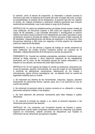 la audición, como el tiempo de exposición, la intensidad o presión sonoras la
frecuencia del ruido, la distancia de la fuente del ruido, el origen del ruido, la edad,
la susceptibilidad, el carácter de los alrededores, la posición del oído con relación
al sonido, etc, deberá someterse a exámenes médicos periódicos que incluyan
audiometrías semestrales, cuyo costo estará a cargo de la Empresa.

ARTÍCULO 92. En todos los establecimientos de trabajo donde existan niveles de
ruido sostenido, de frecuencia superior a 500 ciclos por segundo e intensidad
mayor de 85 decibeles, y sea imposible eliminarlos o amortiguarlos el patrono
deberá suministrar equipo protector a los trabajadores que estén expuestos a esas
condiciones durante su jornada de trabajo; lo mismo que para niveles mayores de
85 decibeles, independientemente del tiempo de exposición y la frecuencia. Para
frecuencias inferiores a 500 ciclos por segundo, el límite superior de intensidad
podrá ser hasta de 85 decibeles.

PARÁGRAFO. 1o. En las oficinas y lugares de trabajo en donde predomine la
labor intelectual, los niveles sonoros (ruidos)no podrán ser mayores de 70
decibeles, independientemente de la frecuencia y tiempo de exposición.

PARÁGRAFO 2o. Cuando las medidas precedentes resultaren insuficientes para
eliminar la fatiga nerviosa, u otros trastornos orgánicos de los trabajadores
producidos por el ruido, se les concederá pausas de repaso sistemático o de
rotación en sus labores, de manera de evitar tales trastornos.

ARTÍCULO 93. En los lugares de trabajo en donde se produzcan vibraciones por
el uso de aparatos, equipos, herramientas, etc, que den origen en los trabajadores
a síntomas de alteraciones vasomotoras, alteraciones en los huesos y
articulaciones, signos clínicos neurológicos, etc., se deberán tener en cuenta los
siguientes métodos para su control:

a. Se mejorarán los diseños de las herramientas, máquinas, equipos, aparatos
productoras de vibraciones (forma, soporte, peso, etc,) o se suprimirá su uso en
cuanto sea posible.

b. Se entrenará al personal sobre la manera correcta en su utilización y manejo
para evitar esfuerzos inútiles o mal dirigidos.

c. Se hará selección del personal, rechazando para tales trabajos a sujetos
deficientes.

d. Se reducirá la jornada de trabajo o se rotará al personal expuesto a las
vibraciones para prevenir las lesiones.

ARTÍCULO 94. Los conductos con circulación forzado de líquidos o gases,
especialmente cuando estén conectados directamente con máquinas que posean
órganos en movimiento, estarán provistos de dispositivos que impidan la
transmisión de las vibraciones que generan aquellas.
 