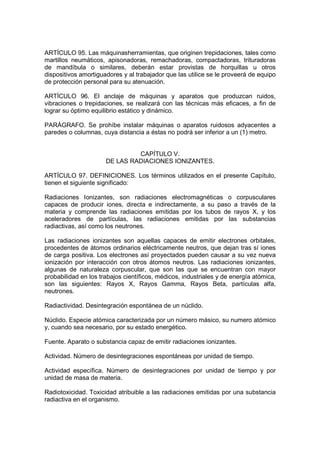 ARTÍCULO 95. Las máquinasherramientas, que originen trepidaciones, tales como
martillos neumáticos, apisonadoras, remachadoras, compactadoras, trituradoras
de mandíbula o similares, deberán estar provistas de horquillas u otros
dispositivos amortiguadores y al trabajador que las utilice se le proveerá de equipo
de protección personal para su atenuación.

ARTÍCULO 96. El anclaje de máquinas y aparatos que produzcan ruidos,
vibraciones o trepidaciones, se realizará con las técnicas más eficaces, a fin de
lograr su óptimo equilibrio estático y dinámico.

PARÁGRAFO. Se prohíbe instalar máquinas o aparatos ruidosos adyacentes a
paredes o columnas, cuya distancia a éstas no podrá ser inferior a un (1) metro.


                               CAPÍTULO V.
                      DE LAS RADIACIONES IONIZANTES.

ARTÍCULO 97. DEFINICIONES. Los términos utilizados en el presente Capítulo,
tienen el siguiente significado:

Radiaciones Ionizantes, son radiaciones electromagnéticas o corpusculares
capaces de producir iones, directa e indirectamente, a su paso a través de la
materia y comprende las radiaciones emitidas por los tubos de rayos X, y los
aceleradores de partículas, las radiaciones emitidas por las substancias
radiactivas, así como los neutrones.

Las radiaciones ionizantes son aquellas capaces de emitir electrones orbitales,
procedentes de átomos ordinarios eléctricamente neutros, que dejan tras sí iones
de carga positiva. Los electrones así proyectados pueden causar a su vez nueva
ionización por interacción con otros átomos neutros. Las radiaciones ionizantes,
algunas de naturaleza corpuscular, que son las que se encuentran con mayor
probabilidad en los trabajos científicos, médicos, industriales y de energía atómica,
son las siguientes: Rayos X, Rayos Gamma, Rayos Beta, partículas alfa,
neutrones.

Radiactividad. Desintegración espontánea de un núclido.

Núclido. Especie atómica caracterizada por un número másico, su numero atómico
y, cuando sea necesario, por su estado energético.

Fuente. Aparato o substancia capaz de emitir radiaciones ionizantes.

Actividad. Número de desintegraciones espontáneas por unidad de tiempo.

Actividad específica. Número de desintegraciones por unidad de tiempo y por
unidad de masa de materia.

Radiotoxicidad. Toxicidad atribuible a las radiaciones emitidas por una substancia
radiactiva en el organismo.
 