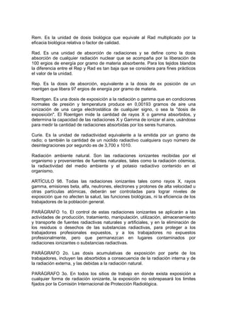 Rem. Es la unidad de dosis biológica que equivale al Rad multiplicado por la
eficacia biológica relativa o factor de calidad.

Rad. Es una unidad de absorción de radiaciones y se define como la dosis
absorción de cualquier radiación nuclear que se acompaña por la liberación de
100 ergios de energía por gramo de materia absorbente. Para los tejidos blandos
la diferencia entre el Rep y Rad es tan baja que se considera para fines prácticos
el valor de la unidad.

Rep. Es la dosis de absorción, equivalente a la dosis de ex posición de un
roentgen que libera 97 ergios de energía por gramo de materia.

Roentgen. Es una dosis de exposición a la radiación o gamma que en condiciones
normales de presión y temperatura produce en 0,00193 gramos de aire una
ionización de una carga electrostática de cualquier signo, o sea la "dosis de
exposición". El Roentgen mide la cantidad de rayos X o gamma absorbidos, y
determina la capacidad de las radiaciones X y Gamma de ionizar el aire, usándose
para medir la cantidad de radiaciones absorbidas por los seres humanos.

Curie. Es la unidad de radiactividad equivalente a la emitida por un gramo de
radio; o también la cantidad de un núclido radiactivo cualquiera cuyo número de
desintegraciones por segundo es de 3,700 x 1010.

Radiación ambiente natural. Son las radiaciones ionizantes recibidas por el
organismo y provenientes de fuentes naturales, tales como la radiación cósmica,
la radiactividad del medio ambiente y el potasio radiactivo contenido en el
organismo.

ARTÍCULO 98. Todas las radiaciones ionizantes tales como rayos X, rayos
gamma, emisiones beta, alfa, neutrones, electrones y protones de alta velocidad u
otras partículas atómicas, deberán ser controladas para lograr niveles de
exposición que no afecten la salud, las funciones biológicas, ni la eficiencia de los
trabajadores de la población general.

PARÁGRAFO 1o. El control de estas radiaciones ionizantes se aplicarán a las
actividades de producción, tratamiento, manipulación, utilización, almacenamiento
y transporte de fuentes radiactivas naturales y artificiales, y en la eliminación de
los residuos o desechos de las substancias radiactivas, para proteger a los
trabajadores profesionales expuestos, y a los trabajadores no expuestos
profesionalmente, pero que permanezcan en lugares contaminados por
radiaciones ionizantes o substancias radiactivas.

PARÁGRAFO 2o. Las dosis acumulativas de exposición por parte de los
trabajadores, incluyen las absorbidos a consecuencia de la radiación interna y de
la radiación externa, y las debidas a la radiación natural.

PARÁGRAFO 3o. En todos los sitios de trabajo en donde exista exposición a
cualquier forma de radiación ionizante, la exposición no sobrepasará los limites
fijados por la Comisión Internacional de Protección Radiológica.
 