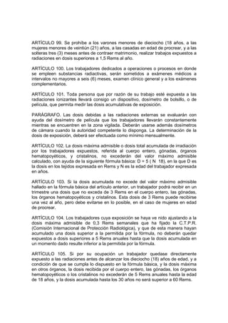 ARTÍCULO 99. Se prohíbe a los varones menores de dieciocho (18 años, a las
mujeres menores de veintiún (21) años, a las casadas en edad de procrear, y a las
solteras tres (3) meses antes de contraer matrimonio, realizar trabajos expuestos a
radiaciones en dosis superiores a 1,5 Rems al año.

ARTÍCULO 100. Los trabajadores dedicados a operaciones o procesos en donde
se empleen substancias radiactivas, serán sometidos a exámenes médicos a
intervalos no mayores a seis (6) meses, examen clínico general y a los exámenes
complementarios.

ARTÍCULO 101. Toda persona que por razón de su trabajo esté expuesta a las
radiaciones ionizantes llevará consigo un dispositivo, dosímetro de bolsillo, o de
película, que permita medir las dosis acumulativas de exposición.

PARÁGRAFO. Las dosis debidas a las radiaciones externas se evaluarán con
ayuda del dosímetro de película que los trabajadores llevarán constantemente
mientras se encuentren en la zona vigilada. Deberán usarse además dosímetros
de cámara cuando la autoridad competente lo disponga. La determinación de la
dosis de exposición, deberá ser efectuada como mínimo mensualmente.

ARTÍCULO 102. La dosis máxima admisible o dosis total acumulada de irradiación
por los trabajadores expuestos, referida al cuerpo entero, gónadas, órganos
hematopoyéticos, y cristalinos, no excederán del valor máximo admisible
calculado, con ayuda de la siguiente fórmula básica: D = 5 ( N 18), en la que D es
la dosis en los tejidos expresada en Rems y N es la edad del trabajador expresada
en años.

ARTÍCULO 103. Si la dosis acumulada no excede del valor máximo admisible
hallado en la fórmula básica del artículo anterior, un trabajador podrá recibir en un
trimestre una dosis que no exceda de 3 Rems en el cuerpo entero, las gónadas,
los órganos hematopoyéticos y cristalinos. Esta dosis de 3 Rems puede recibirse
una vez al año, pero debe evitarse en lo posible, en el caso de mujeres en edad
de procrear.

ARTÍCULO 104. Los trabajadores cuya exposición se haya ve nido ajustando a la
dosis máxima admisible de 0,3 Rems semanales que ha fijado la C.T.P.R.
(Comisión Internacional de Protección Radiológica), y que de esta manera hayan
acumulado una dosis superior a la permitida por la fórmula, no deberán quedar
expuestos a dosis superiores a 5 Rems anuales hasta que la dosis acumulada en
un momento dado resulte inferior a la permitida por la fórmula.

ARTÍCULO 105. Si por su ocupación un trabajador quedase directamente
expuesto a las radiaciones antes de alcanzar los dieciocho (18) años de edad, y a
condición de que se cumpla lo dispuesto en la fórmula básica, y la dosis máxima
en otros órganos, la dosis recibida por el cuerpo entero, las gónadas, los órganos
hematopoyéticos o los cristalinos no excederán de 5 Rems anuales hasta la edad
de 18 años, y la dosis acumulada hasta los 30 años no será superior a 60 Rems.
 