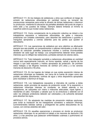 ARTÍCULO 111. En los trabajos de soldaduras u otros que conlleven el riesgo de
emisión de radiaciones ultravioletas en cantidad nociva, se tomarán las
precauciones necesarias para evitar la difusión de dichas radiaciones o disminuir
su producción, mediante la colocación de pantallas alrededor del punto de origen o
entre este y los puestos de trabajo. Siempre deberá limitarse al mínimo la
superficie sobre la que incidan estas radiaciones.

ARTÍCULO 112. Como complemento de la protección colectiva se dotará a los
trabajadores expuestos a radiaciones ultravioletas, de gafas o máscaras
protectoras con cristales coloreados, para absorber las radiaciones o guantes o
manguitos apropiados y cremas aislantes para las partes que queden al
descubierto.

ARTÍCULO 113. Las operaciones de soldadura por arco eléctrico se efectuarán
siempre que sea posible, en compartimentos o cabinas individuales y si ello no es
factible se colocarán pantallas protectoras móviles o cortinas incombustibles
alrededor de cada lugar de trabajo. Los compartimentos deberán tener paredes
interiores que no reflejen las radiaciones y pintadas siempre de colores claros.

ARTÍCULO 114. Todo trabajador sometido a radiaciones ultravioletas en cantidad
nociva será especialmente instruido, en forma repetida, verbal y escrita de los
riesgos a que está expuesto y medios apropiados de protección. Se prohíben
estos trabajos a las Mujeres menores de veintiún (21) años y a los varones
menores de dieciocho (18) años.

ARTÍCULO 115. En los lugares de trabajo en que exista exposición intensa de
radiaciones infrarrojas se instalarán, tan cerca de la fuente de origen como sea
posible, pantallas absorbentes, cortinas de agua u otros dispositivos apropiados
para neutralizar o disminuir el riesgo.

ARTÍCULO 116. Los trabajadores expuestos a intervalos de cuentes a éstas
radiaciones, serán provistos de equipos de protección ocular. Si la exposición o
radiaciones infrarrojas intensas es constante, se dotará además a los
trabajadores, de casquetes con visera o máscaras adecuadas, ropas ligeras y
resistentes al calor, manoplas y calzado que no se endurezca o ablande con el
calor; los anteojos protectores deberán ser coloreados y de suficiente densidad
para absorber los rayos.

ARTÍCULO 117. Se adoptarán las medidas de prevención médicas oportunas,
para evitar la insolación de los trabajadores sometidos a radiación infrarroja,
suministrándoles bebidas salinas y protegiendo las partes descubiertas de su
cuerpo, con cremas aislantes del calor.

ARTÍCULO 118. En aquellas operaciones o procesos en donde se produzcan
radiaciones infrarrojas no se permitirá el trabajo a los menores de dieciocho (18)
años, y a las personas que padezcan enfermedades cutáneas o pulmonares en
procesos activos.
 