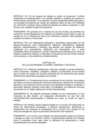 ARTÍCULO 119. En los lugares de trabajo en donde se produzcan o emitan
radiaciones de radiofrecuencia o se manejen aparatos o equipos que generen y
emitan dichas radiaciones, no se permitirá, que los trabajadores estén expuestos a
una cantidad de potencia por unidad de superficie mayor de diez (10) miliwatios
por centímetro cuadrado. Esta cantidad de radiación se refiere a recepción a nivel
de piel y por cualquier longitud de exposición.

PARÁGRAFO. Por periodos de un máximo de seis (6) minutos, se permitirá una
exposición de los trabajadores a la radiación de radiofrecuencia hasta un valor de
energía de un (1) miliwatio por hora y por centímetro cuadrado. Esta cantidad de
radiación se refiere a nivel de piel.

ARTÍCULO 120. Los trabajadores dedicados a actividades relacionadas con las
telecomunicaciones, como radiodifusoras, televisión, radiotelefonía, telegrafía,
telefonía, retransmisiones y similares; que laboren con equipos de diatermia,
calefacción por capacitancias, calefacción por inductancias, etc., y otras
actividades donde se produzcan o emitan radiaciones de radiofrecuencia, serán so
metidos a exámenes médicos, a intervalos no mayores de seis (6) meses, examen
clínico general, y a los exámenes complementarlos.


                            CAPÍTULO VII.
          DE LA ELECTRICIDAD, ALTERNA, CONTINUA Y ESTÁTICA.

ARTÍCULO 121. Todas las instalaciones, máquinas, aparatos y equipos eléctricos,
serán construidos, instalados, protegidos, aislados y conservados, de tal manera
que se eviten los riesgos de contacto accidental con los elementos bajo tensión
(diferencia de potencial) y los peligros de incendio.

PARÁGRAFO 1o. El aislamiento de los conductores de los circuitos vivos deberá
ser eficaz, lo mismo la separación entre los conductores a tensión; los conductores
eléctricos y los contornos de los circuitos vivos (alambres forrados o revestidos y
desnudos), deberán mantener entre estos y el trabajador, las distancias mínimas,
de acuerdo con el voltaje, fijadas por normas internacionales.

PARÁGRAFO 2o. No deberán efectuarse trabajos en los conductores y en las
máquinas de alta tensión, sin asegurarse previamente de que han sido
convenientemente desconectados y aisladas las zonas, en donde se vaya a
trabajar.

ARTÍCULO 122. Ningún operario deberá trabajar en un circuito vivo hasta tanto no
reciba las instrucciones apropiadas, ni efectuar reparaciones, alteraciones o
inspecciones que requieran la manipulación de un circuito vivo, excepto en los
casos de emergencia, bajo la supervisión personal del Jefe respectivo.

PARÁGRAFO. Los circuitos vivos deberán ser desconectados antes de comenzar
a trabajar en ellos. Los circuitos muertos o desconectados deberán ser tratados
como si estuvieran vivos, para crear un ambiente de precauciones y evitar
accidentes por error de otro trabajador.
 