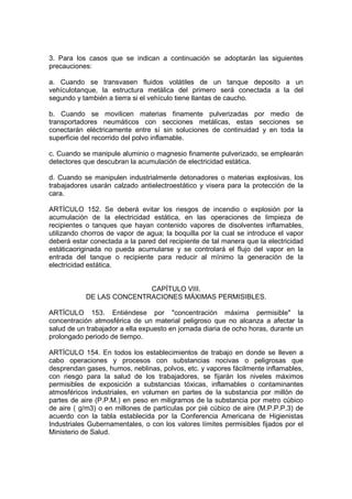 3. Para los casos que se indican a continuación se adoptarán las siguientes
precauciones:

a. Cuando se transvasen fluidos volátiles de un tanque deposito a un
vehículotanque, la estructura metálica del primero será conectada a la del
segundo y también a tierra si el vehículo tiene llantas de caucho.

b. Cuando se movilicen materias finamente pulverizadas por medio de
transportadores neumáticos con secciones metálicas, estas secciones se
conectarán eléctricamente entre sí sin soluciones de continuidad y en toda la
superficie del recorrido del polvo inflamable.

c. Cuando se manipule aluminio o magnesio finamente pulverizado, se emplearán
detectores que descubran la acumulación de electricidad estática.

d. Cuando se manipulen industrialmente detonadores o materias explosivas, los
trabajadores usarán calzado antielectroestático y visera para la protección de la
cara.

ARTÍCULO 152. Se deberá evitar los riesgos de incendio o explosión por la
acumulación de la electricidad estática, en las operaciones de limpieza de
recipientes o tanques que hayan contenido vapores de disolventes inflamables,
utilizando chorros de vapor de agua; la boquilla por la cual se introduce el vapor
deberá estar conectada a la pared del recipiente de tal manera que la electricidad
estáticaoriginada no pueda acumularse y se controlará el flujo del vapor en la
entrada del tanque o recipiente para reducir al mínimo la generación de la
electricidad estática.


                          CAPÍTULO VIII.
           DE LAS CONCENTRACIONES MÁXIMAS PERMISIBLES.

ARTÍCULO 153. Entiéndese por "concentración máxima permisible" la
concentración atmosférica de un material peligroso que no alcanza a afectar la
salud de un trabajador a ella expuesto en jornada diaria de ocho horas, durante un
prolongado periodo de tiempo.

ARTÍCULO 154. En todos los establecimientos de trabajo en donde se lleven a
cabo operaciones y procesos con substancias nocivas o peligrosas que
desprendan gases, humos, neblinas, polvos, etc. y vapores fácilmente inflamables,
con riesgo para la salud de los trabajadores, se fijarán los niveles máximos
permisibles de exposición a substancias tóxicas, inflamables o contaminantes
atmosféricos industriales, en volumen en partes de la substancia por millón de
partes de aire (P.P.M.) en peso en miligramos de la substancia por metro cúbico
de aire ( g/m3) o en millones de partículas por pié cúbico de aire (M.P.P.P.3) de
acuerdo con la tabla establecida por la Conferencia Americana de Higienistas
Industriales Gubernamentales, o con los valores límites permisibles fijados por el
Ministerio de Salud.
 