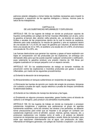 patronos estarán obligados a tomar todas las medidas necesarias para impedir la
propagación o exposición de los agentes biológicos y tóxicos, nocivos para la
salud de los trabajadores.


                            CAPÍTULO XI.
            DE LAS SUBSTANCIAS INFLAMABLES Y EXPLOSIVAS.

ARTÍCULO 166. En los lugares de trabajo en donde se produzcan vapores de
líquidos combustibles con peligro de formar mezclas inflamables con el aire, como
la gasolina, el benzol, éter, alcohol, nafta solvente, etc., se tendrán en cuenta los
límites o escalas de las proporciones dentro de la cual la mezcla es explosiva,
diferente para cada substancia; la mezcla de gasolina y aire es explosiva dentro
de una escala de 1,4 a 6.5% de vapor de gasolina por volumen; el alcohol etílico
tiene una escala de 3,5 a 19%; el acetileno una escala de 2,5 a 80%; el amoniaco
una escala de 16 a 25%, etc.

Las fuerzas destructoras que generan los vapores y gases al hacer explosión son
bajas en comparación con las producidas por los explosivos; sin embargo son
demasiado altas para que las pueda soportar cualquier construcción o edificación,
pues solamente la gasolina produce una presión máxima de 100 libras por
pulgada cuadrada en un tanque pequeño o en un espacio cerrado.

ARTÍCULO 167. En los establecimientos de trabajo se tomarán medidas de
prevención contra las explosiones o incendios producidos por gases o vapores
inflamables, por medio de los siguientes procedimientos:

a) Evitando la elevación de la temperatura.

b) Almacenándolos en tanques subterráneos en recipientes de seguridad.

c) Eliminando las fuentes de ignición por medio del arreglo de procesos, lámparas
con cubierta a prueba de vapor, equipo eléctrico a prueba de chispas controlando
la electricidad estática,

d) Evitando en los métodos de manejo los derrames y las fugas.

e) Empleando en algunos procesos especiales, gases fuertes como el bióxido de
carbono o el nitrógeno, para producir una atmósfera incombustible.

ARTÍCULO 168. En los lugares de trabajo en donde se manipulen o procesen
substancias inorgánicas y orgánicas que pertenezcan al grupo de agentes
fuertemente oxidantes, como los cloratos, los nitratos y los peróxidos, se deberán
tomar precauciones para evitar que se mezclen o se pongan en contacto con
substancias orgánicas como el almidón, azúcar, resinas, gomas, basuras, etc. y
produzcan explosiones Los metales como el sodio y el potasio se deberán
conservar en recipientes que contengan petróleo u aceite, libres de humedad, para
evitar que reaccionen violentamente con el agua, con producción de calor,
inflamando el hidrógeno generado, con peligro de incendio o explosión. Los ácidos
 