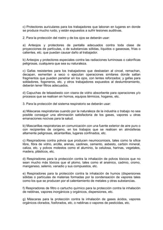 c) Protectores auriculares para los trabajadores que laboran en lugares en donde
se produce mucho ruido, y están expuestos a sufrir lesiones auditivas.

2. Para la protección del rostro y de los ojos se deberán usar:

a) Anteojos y protectores de pantalla adecuados contra toda clase de
proyecciones de partículas, o de substancias sólidas, líquidos o gaseosas, frías o
calientes, etc. que puedan causar daño al trabajador.

b) Anteojos y protectores especiales contra las radiaciones luminosas o caloríficas
peligrosas, cualquiera que sea su naturaleza.

c) Gafas resistentes para los trabajadores que desbastan al cincel, remachan,
decapan, esmerilan a seco o ejecutan operaciones similares donde saltan
fragmentos que pueden penetrar en los ojos, con lentes reforzados; y gafas para
soldadores, fogoneros, etc. y otros trabajadores expuestos al deslumbramiento,
deberán tener filtros adecuados.

d) Capuchas de telaasbesto con visera de vidrio absorbente para operaciones y/o
procesos que se realicen en hornos, equipos térmicos, hogares, etc.

3. Para la protección del sistema respiratorio se deberán usar:

a) Máscaras respiratorias cuando por la naturaleza de la industria o trabajo no sea
posible conseguir una eliminación satisfactoria de los gases, vapores u otras
emanaciones nocivas para la salud.

b) Mascarillas respiratorias en comunicación con una fuente exterior de aire puro o
con recipientes de oxígeno, en los trabajos que se realicen en atmósferas
altamente peligrosas, alcantarillas, lugares confinados, etc.

c) Respiradores contra polvos que producen neumoconiosis, tales como la sílice
libre, fibra de vidrio, arcilla, arenas, caolines, cemento, asbesto, carbón mineral,
caliza, etc. y polvos molestos como el aluminio, la celulosa, harinas, vegetales,
madera, plásticos, etc.

d) Respiradores para la protección contra la inhalación de polvos tóxicos que no
sean mucho más tóxicos que el plomo, tales como el arsénico, cadmio, cromo,
manganeso, selenio, vanadio y sus compuestos, etc.

e) Respiradores para la protección contra la inhalación de humos (dispersiones
sólidas o partículas de materias formadas por la condensación de vapores tales
como los que se producen por el calentamiento de metales y otras substancias.

f) Respiradores de filtro o cartucho químico para la protección contra la inhalación
de neblinas, vapores inorgánicos y orgánicos, dispersiones, etc.

g) Máscaras para la protección contra la inhalación de gases ácidos, vapores
orgánicos clorados, fosforados, etc, o neblinas o vapores de pesticidas, etc.
 