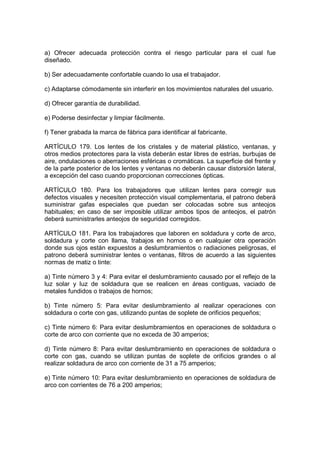 a) Ofrecer adecuada protección contra el riesgo particular para el cual fue
diseñado.

b) Ser adecuadamente confortable cuando lo usa el trabajador.

c) Adaptarse cómodamente sin interferir en los movimientos naturales del usuario.

d) Ofrecer garantía de durabilidad.

e) Poderse desinfectar y limpiar fácilmente.

f) Tener grabada la marca de fábrica para identificar al fabricante.

ARTÍCULO 179. Los lentes de los cristales y de material plástico, ventanas, y
otros medios protectores para la vista deberán estar libres de estrías, burbujas de
aire, ondulaciones o aberraciones esféricas o cromáticas. La superficie del frente y
de la parte posterior de los lentes y ventanas no deberán causar distorsión lateral,
a excepción del caso cuando proporcionan correcciones ópticas.

ARTÍCULO 180. Para los trabajadores que utilizan lentes para corregir sus
defectos visuales y necesiten protección visual complementaria, el patrono deberá
suministrar gafas especiales que puedan ser colocadas sobre sus anteojos
habituales; en caso de ser imposible utilizar ambos tipos de anteojos, el patrón
deberá suministrarles anteojos de seguridad corregidos.

ARTÍCULO 181. Para los trabajadores que laboren en soldadura y corte de arco,
soldadura y corte con llama, trabajos en hornos o en cualquier otra operación
donde sus ojos están expuestos a deslumbramientos o radiaciones peligrosas, el
patrono deberá suministrar lentes o ventanas, filtros de acuerdo a las siguientes
normas de matiz o tinte:

a) Tinte número 3 y 4: Para evitar el deslumbramiento causado por el reflejo de la
luz solar y luz de soldadura que se realicen en áreas contiguas, vaciado de
metales fundidos o trabajos de hornos;

b) Tinte número 5: Para evitar deslumbramiento al realizar operaciones con
soldadura o corte con gas, utilizando puntas de soplete de orificios pequeños;

c) Tinte número 6: Para evitar deslumbramientos en operaciones de soldadura o
corte de arco con corriente que no exceda de 30 amperios;

d) Tinte número 8: Para evitar deslumbramiento en operaciones de soldadura o
corte con gas, cuando se utilizan puntas de soplete de orificios grandes o al
realizar soldadura de arco con corriente de 31 a 75 amperios;

e) Tinte número 10: Para evitar deslumbramiento en operaciones de soldadura de
arco con corrientes de 76 a 200 amperios;
 