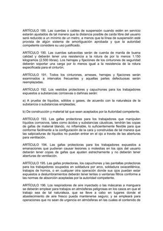 ARTÍCULO 189. Las cuerdas o cables de suspensión cuando estén en servicio
estarán ajustados de tal manera que la distancia posible de caída libre del usuario
será reducido a un mínimo de un metro, a menos que la línea de suspensión esté
provista de algún sistema de amortiguación aprobada y que la autoridad
competente considere su uso justificado.

ARTÍCULO 190. Las cuerdas salvavidas serán de cuerda de manila de buena
calidad y deberán tener una resistencia a la rotura de por lo menos 1.150
kilogramos (2.500 libras). Los herrajes y fijaciones de los cinturones de seguridad
deberán soportar una carga por lo menos igual a la resistencia de la rotura
especificada para el cinturón.

ARTÍCULO 191. Todos los cinturones, arneses, herrajes y fijaciones serán
examinados a intervalos frecuentes y aquellas partes defectuosas serán
reemplazadas.

ARTÍCULO 192. Los vestidos protectores y capuchones para los trabajadores
expuestos a substancias corrosivas o dañinas serán:

a) A prueba de líquidos, sólidos o gases, de acuerdo con la naturaleza de la
substancia o substancias empleadas;

b) De construcción y material tal que sean aceptados por la Autoridad competente.

ARTÍCULO 193. Las gafas protectoras para los trabajadores que manipulen
líquidos corrosivos, tales como ácidos y substancias cáusticas, tendrán las copas
de gafas de material blando, no inflamable, lo suficientemente flexible para que
conforme fácilmente a la configuración de la cara y construidas de tal manera que
las salpicaduras de líquidos no puedan entrar en el ojo a través de las aberturas
para ventilación.

ARTÍCULO 194. Las gafas protectoras para los trabajadores expuestos a
emanaciones que pudieran causar lesiones o molestias en los ojos del usuario
deberán tener copas de gafas que ajusten estrechamente y no deberán tener
aberturas de ventilación.

ARTÍCULO 195. Las gafas protectoras, los capuchones y las pantallas protectoras
para los trabajadores ocupados en soldadura por arco, soldadura oxiacetilénica,
trabajos de hornos, o en cualquier otra operación donde sus ojos puedan estar
expuestos a deslumbramientos deberán tener lentes o ventanas filtros conforme a
las normas de absorción aceptadas por la autoridad competente.

ARTÍCULO 196. Los respiradores de aire inyectado o las máscaras a manguera
se deberán emplear para trabajos en atmósferas peligrosas en los casos en que el
trabajo sea de tal naturaleza, que se lleve a cabo en lugares donde el
abastecimiento de aire fresco pueda mantenerse seguro; y se empleará para
operaciones que no sean de urgencia en atmósferas en las cuales el contenido de
 