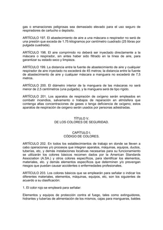 gas o emanaciones peligrosas sea demasiado elevado para el uso seguro de
respiradores de cartucho o depósito.

ARTÍCULO 197. El abastecimiento de aire a una máscara o respirador no será de
una presión que exceda de 1.75 kilogramos por centímetro cuadrado (25 libras por
pulgada cuadrada).

ARTÍCULO 198. El aire comprimido no deberá ser inyectado directamente a la
máscara o respirador, sin antes haber sido filtrado en la línea de aire, para
garantizar su estado seco y limpieza.

ARTÍCULO 199. La distancia entre la fuente de abastecimiento de aire y cualquier
respirador de aire inyectado no excederá de 45 metros; la distancia entre la fuente
de abastecimiento de aire y cualquier máscara a manguera no excederá de 7,5
metros.

ARTÍCULO 200. El diámetro interior de la manguera de las máscaras no será
menor de 2,5 centímetros (una pulgada), y la manguera será de tipo rígido.

ARTÍCULO 201. Los aparatos de respiración de oxígeno serán empleados en
combatir incendios, salvamento o trabajos de reparación en atmósfera que
contenga altas concentraciones de gases o tenga deficiencia de oxígeno; estos
aparatos de respiración de oxigeno serán usados por personas adiestradas.


                                TÍTULO V.
                      DE LOS COLORES DE SEGURIDAD.


                                 CAPÍTULO I.
                             CÓDIGO DE COLORES.

ARTÍCULO 202. En todos los establecimientos de trabajo en donde se lleven a
cabo operaciones y/o procesos que integren aparatos, máquinas, equipos, ductos,
tuberías, etc, y demás instalaciones locativas necesarias para su funcionamiento
se utilizarán los colores básicos recomen dados por la American Standards
Association (A.SA.) y otros colores específicos, para identificar los elementos,
materiales, etc. y demás elementos específicos que determinen y/o prevengan
riesgos que puedan causar accidentes o enfermedades profesionales.

ARTÍCULO 203. Los colores básicos que se emplearán para señalar o indicar los
diferentes materiales, elementos, máquinas, equipos, etc, son los siguientes de
acuerdo a su clasificación:

1. El color rojo se empleará para señalar:

Elementos y equipos de protección contra el fuego, tales como extinguidores,
hidrantes y tuberías de alimentación de los mismos, cajas para mangueras, baldes
 