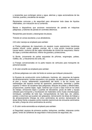 y recipientes que contengan arena y agua, alarmas y cajas accionadoras de las
mismas; puertas y escaleras de escape.

Recipientes comunes y de seguridad para almacenar toda clase de líquidos
inflamables, con indicación de su contenido.

Barras o dispositivos que accionan mecanismos de parada en máquinas
peligrosas; y botones de parada en controles eléctricos.

Recipientes para lavado y desengrase de piezas.

Tránsito en zonas escolares y sus alrededores.

2.El color naranja se empleará para señalar:

a) Partes peligrosas de maquinaria y/o equipos cuyas operaciones mecánicas
puedan triturar, cortar, golpear, prensar, etc. o cuya acción mecánica pueda
causar lesión; contorno de las cajas individuales de control de maquinaria; interior
de cajas y controles eléctricos; interior de guardas y protecciones.

b) Borde, únicamente de partes expuestas de piñones, engranajes, poleas,
rodillos, etc. y mecanismos de corte, etc.

c) Franjas convencionales en la parte trasera de vehículos para transporte de
personal escolar.

3. El color amarillo se empleará para señalar:

a) Zonas peligrosas con color de fondo en avisos que indiquen precaución.

b) Equipos de construcción como bulldozers, tractores, etc. esquinas de lugares
de almacenamiento; bordes expuestos y sin guardas, de plataformas, aberturas en
el piso y muros; aditamentos suspendidos del techo, o de los muros, que
sobresalgan del espacio normal de operación; pasamanos, barandas y partes
superior e inferior de escaleras fijas peligrosas; bloques de poleas y diferenciales,
proyecciones, puertas bajas, vigas, tuberías que cruzan a bajo nivel en los sitios
de trabajo; armazones bajos o puertas de elevadores; grúas de taller y equipo
utilizado para transporte y movilización de materiales como mulas (montacargas),
remolques, carretillas de todo tipo, transportadores de todo tipo, etc; pilares,
postes o columnas que puedan ser golpeados; demarcación de áreas de trabajo y
de almacenamiento (franjas de cinco centímetros de ancho); demarcación de
áreas libres frente a equipos contra incendio (semicírculo de cincuenta centímetros
de radio y franja de cinco centímetros de ancho).

4. El color verde esmeralda se empleará para señalar:

a) Seguridad, equipos de primeros auxilios, botiquines, camillas, máscaras contra
gases, fondo de carteleras de seguridad e instrucciones de seguridad, etc.
 