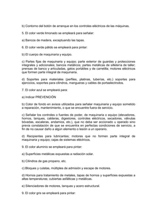 b) Contorno del botón de arranque en los controles eléctricos de las máquinas.

5. El color verde limonado se empleará para señalar:

a) Bancos de madera, exceptuando las tapas.

6. El color verde pálido se empleará para pintar:

b) El cuerpo de maquinaria y equipo.

c) Partes fijas de maquinaria y equipo; parte exterior de guardas y protecciones
integrales y adicionales; bancos metálicos; partes metálicas de silletería de taller;
prensas de banco y articuladas, gatos portátiles y de carretilla; motores eléctricos
que formen parte integral de maquinaria.

d) Soportes para materiales (perfiles, platinas, tuberías, etc.) soportes para
ejercicios, soportes para cilindros, mangueras y cables de portaelectrodos.

7. El color azul se empleará para:

a) Indicar PREVENCIÓN

b) Color de fondo en avisos utilizados para señalar maquinaria y equipo sometido
a reparación, mantenimiento, o que se encuentre fuera de servicio.

c) Señalar los controles o fuentes de poder, de maquinaria o equipo (elevadores,
hornos, tanques, calderas, digestores, controles eléctricos, secadores, válvulas
bóvedas, escaleras, andamios, etc.), que no deba ser accionado u operado sino
previa constatación de que se encuentra en perfectas condiciones de servicio, a
fin de no causar daño a algún elemento o lesión a un operario.

d) Recipientes para lubricantes; motores que no formen parte integral de
maquinaria y equipo; cajas de sistemas eléctricos.

9. El color aluminio se empleará para pintar:

a) Superficies metálicas expuestas a radiación solar.

b) Cilindros de gas propano, etc.

c) Bloques y culatas, múltiples de admisión y escape de motores.

d) Hornos para tratamiento de metales, tapas de hornos y superficies expuestas a
altas temperaturas; cubiertas asfálticas y metálicas.

e) Silenciadores de motores, tanques y acero estructural.

9. El color gris se empleará para pintar:
 