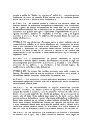 entrada y salida de "Salidas de emergencia'' suficientes y convenientemente
distribuidas para caso de incendio. Estas puertas como las ventanas deberán
abrirse hacia el exterior y estarán libres de obstáculos.

ARTÍCULO 208. Las materias primas y productos que ofrezcan peligro de
incendio, deberán ser mantenidos en depósitos incombustibles, si es posible fuera
de los lugares de trabajo, disponiéndose en éstos solo de las cantidades
estrictamente necesarias para la elaboración de los productos. Los depósitos de
substancias que puedan dar lugar a explosiones, desprendimiento de gases o
líquidos inflamables, deberán ser instalados a nivel del suelo y en lugares
especiales a prueba de fuego. No deberán estar situados debajo de locales de
trabajo o habitaciones.

ARTÍCULO 209. Las substancias inflamables que se empleen, deberán estar en
compartimientos aislados, y los trapos, algodones, etc. impregnados de aceite,
grasa u otra substancia que pueda entrar fácilmente en combustión, deberán
recogerse y depositarse en recipientes incombustibles provistos de cierre
hermético. En éstos locales no se permitirá la realización de trabajos que
determinen producción de chispas, ni se empleará dispositivo alguno de fuego, ni
se permitirá fumar.

ARTÍCULO 210. El almacenamiento de grandes cantidades de líquidos
inflamables se hará en edificios aislados, de construcción resistente al fuego o en
tanquesdepósitos preferentemente subterráneos y situados a una distancia
prudencial de los edificios, y su distribución a los distintos lugares del
establecimiento se hará por medio de tuberías.

ARTÍCULO 211. Se tomarán las medidas necesarias para evitar escapes de
líquidos inflamables hacia los sótanos, sumideros, o desagües, como también la
formación de mezclas explosivas o inflamables de vapores y aire.

ARTÍCULO 212. Las substancias químicas que puedan reaccionar juntas y expeler
emanaciones peligrosas o causar incendios o explosiones, serán almacenadas
separadamente unas de otras.

PARÁGRAFO 1o. El almacenamiento de algunas substancias químicas,
oxidantes, reductoras, etc., deberán cumplir los siguientes requisitos para evitar
peligros de incendio o explosión, según las siguientes normas: el ácido sulfúrico
deberá almacenarse separado del clorato de potasio, del permanganato de
potasio, etc; el ácido nítrico deberá estar separado del ácido acético, ácido
crómico, anilina y de líquidos y vapores inflamables; el trinitrofenol (ácido pícrico)
deberá estar separado de los metales y sales metálicas; el bisulfuro de carbono
deberá estar separado de las llamas, chispas o de cualquier otra fuente de calor;
el agua oxigenada deberá estar separada del alcohol metílico, alcohol etílico,
bisulfuro de carbono, glicerina, anilina, etc; el acetileno deberá estar separado del
mercurio, plata, etc; el amoníaco anhidro deberá estar separado del mercurio, etc.

PARÁGRAFO 2o. Las substancias que puedan producir incendios o explosiones
por contacto con el agua, aire u otras substancias naturales, serán objeto de
 