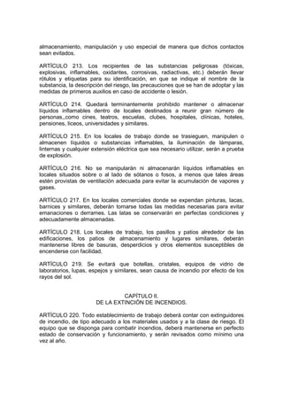 almacenamiento, manipulación y uso especial de manera que dichos contactos
sean evitados.

ARTÍCULO 213. Los recipientes de las substancias peligrosas (tóxicas,
explosivas, inflamables, oxidantes, corrosivas, radiactivas, etc.) deberán llevar
rótulos y etiquetas para su identificación, en que se indique el nombre de la
substancia, la descripción del riesgo, las precauciones que se han de adoptar y las
medidas de primeros auxilios en caso de accidente o lesión.

ARTÍCULO 214. Quedará terminantemente prohibido mantener o almacenar
líquidos inflamables dentro de locales destinados a reunir gran número de
personas,,como cines, teatros, escuelas, clubes, hospitales, clínicas, hoteles,
pensiones, liceos, universidades y similares.

ARTÍCULO 215. En los locales de trabajo donde se trasieguen, manipulen o
almacenen líquidos o substancias inflamables, la iluminación de lámparas,
linternas y cualquier extensión eléctrica que sea necesario utilizar, serán a prueba
de explosión.

ARTÍCULO 216. No se manipularán ni almacenarán líquidos inflamables en
locales situados sobre o al lado de sótanos o fosos, a menos que tales áreas
estén provistas de ventilación adecuada para evitar la acumulación de vapores y
gases.

ARTÍCULO 217. En los locales comerciales donde se expendan pinturas, lacas,
barnices y similares, deberán tomarse todas las medidas necesarias para evitar
emanaciones o derrames. Las latas se conservarán en perfectas condiciones y
adecuadamente almacenadas.

ARTÍCULO 218. Los locales de trabajo, los pasillos y patios alrededor de las
edificaciones, los patios de almacenamiento y lugares similares, deberán
mantenerse libres de basuras, desperdicios y otros elementos susceptibles de
encenderse con facilidad.

ARTÍCULO 219. Se evitará que botellas, cristales, equipos de vidrio de
laboratorios, lupas, espejos y similares, sean causa de incendio por efecto de los
rayos del sol.


                                CAPÍTULO II.
                       DE LA EXTINCIÓN DE INCENDIOS.

ARTÍCULO 220. Todo establecimiento de trabajo deberá contar con extinguidores
de incendio, de tipo adecuado a los materiales usados y a la clase de riesgo. El
equipo que se disponga para combatir incendios, deberá mantenerse en perfecto
estado de conservación y funcionamiento, y serán revisados como mínimo una
vez al año.
 