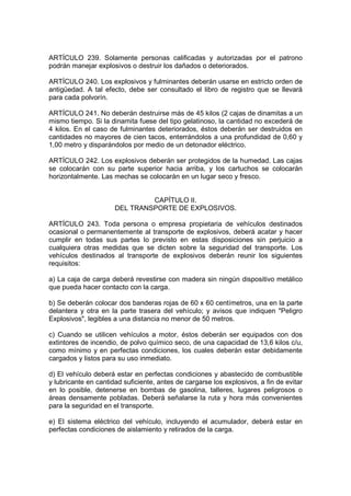 ARTÍCULO 239. Solamente personas calificadas y autorizadas por el patrono
podrán manejar explosivos o destruir los dañados o deteriorados.

ARTÍCULO 240. Los explosivos y fulminantes deberán usarse en estricto orden de
antigüedad. A tal efecto, debe ser consultado el libro de registro que se llevará
para cada polvorín.

ARTÍCULO 241. No deberán destruirse más de 45 kilos (2 cajas de dinamitas a un
mismo tiempo. Si la dinamita fuese del tipo gelatinoso, la cantidad no excederá de
4 kilos. En el caso de fulminantes deteriorados, éstos deberán ser destruidos en
cantidades no mayores de cien tacos, enterrándolos a una profundidad de 0,60 y
1,00 metro y disparándolos por medio de un detonador eléctrico.

ARTÍCULO 242. Los explosivos deberán ser protegidos de la humedad. Las cajas
se colocarán con su parte superior hacia arriba, y los cartuchos se colocarán
horizontalmente. Las mechas se colocarán en un lugar seco y fresco.


                               CAPÍTULO II.
                      DEL TRANSPORTE DE EXPLOSIVOS.

ARTÍCULO 243. Toda persona o empresa propietaria de vehículos destinados
ocasional o permanentemente al transporte de explosivos, deberá acatar y hacer
cumplir en todas sus partes lo previsto en estas disposiciones sin perjuicio a
cualquiera otras medidas que se dicten sobre la seguridad del transporte. Los
vehículos destinados al transporte de explosivos deberán reunir los siguientes
requisitos:

a) La caja de carga deberá revestirse con madera sin ningún dispositivo metálico
que pueda hacer contacto con la carga.

b) Se deberán colocar dos banderas rojas de 60 x 60 centímetros, una en la parte
delantera y otra en la parte trasera del vehículo; y avisos que indiquen "Peligro
Explosivos", legibles a una distancia no menor de 50 metros.

c) Cuando se utilicen vehículos a motor, éstos deberán ser equipados con dos
extintores de incendio, de polvo químico seco, de una capacidad de 13,6 kilos c/u,
como mínimo y en perfectas condiciones, los cuales deberán estar debidamente
cargados y listos para su uso inmediato.

d) El vehículo deberá estar en perfectas condiciones y abastecido de combustible
y lubricante en cantidad suficiente, antes de cargarse los explosivos, a fin de evitar
en lo posible, detenerse en bombas de gasolina, talleres, lugares peligrosos o
áreas densamente pobladas. Deberá señalarse la ruta y hora más convenientes
para la seguridad en el transporte.

e) El sistema eléctrico del vehículo, incluyendo el acumulador, deberá estar en
perfectas condiciones de aislamiento y retirados de la carga.
 