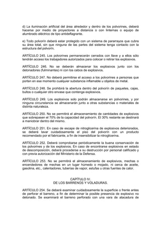 d) La iluminación artificial del área alrededor y dentro de los polvorines, deberá
hacerse por medio de proyectores a distancia o con linternas o equipo de
alumbrado eléctrico de tipo antideflagrante.

e) Todo polvorín deberá estar protegido con un sistema de pararrayos que cubra
su área total, sin que ninguna de las partes del sistema tenga contacto con la
estructura del polvorín.

ARTÍCULO 245. Los polvorines permanecerán cerrados con llave y a ellos sólo
tendrán acceso los trabajadores autorizados para colocar o retirar los explosivos.

ARTÍCULO 246. No se deberán almacenar los explosivos junto con los
detonadores (fulminantes) ni con los cebos de explosivos.

ARTÍCULO 247. No deberá permitirse el acceso a los polvorines a personas que
porten en ese momento cualquier substancia inflamable u objetos de metal.

ARTÍCULO 248. Se prohibirá la abertura dentro del polvorín de paquetes, cajas,
bultos o cualquier otro envase que contenga explosivos.

ARTÍCULO 249. Los explosivos solo podrán almacenarse en polvorines, y por
ninguna circunstancia se almacenarán junto a otras substancias o materiales de
distinta naturaleza.

ARTÍCULO 250. No se permitirá el almacenamiento de cantidades de explosivos
que sobrepasen el 70% de la capacidad del polvorín. El 30% restante se destinará
a maniobrar dentro del mismo.

ARTÍCULO 251. En caso de escape de nitroglicerina de explosivos deteriorados,
se deberá lavar cuidadosamente el piso del polvorín con un producto
recomendado por el fabricante, a fin de insensibilizar la nitroglicerina.

ARTÍCULO 252. Deberá comprobarse periódicamente la buena conservación de
los polvorines y de los explosivos. En caso de encontrarse explosivos en estado
de descomposición, deberá procederse a su destrucción por personal calificado y
con previa autorización del Ministerio de la Defensa.

ARTÍCULO 253. No se permitirá el almacenamiento de explosivos, mechas o
encendedores de mechas en un lugar húmedo o mojado, ni cerca de aceite,
gasolina, etc., calentadores, tuberías de vapor, estufas u otras fuentes de calor.


                              CAPÍTULO IV.
                     DE LOS BARRENOS Y VOLADURAS.

ARTÍCULO 254. Se deberá examinar cuidadosamente la superficie o frente antes
de perforar el barreno, a fin de determinar la posible presencia de explosivo no
detonado. Se examinará el barreno perforado con una vara de atacadura de
 