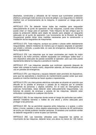 diseñados, construidos y utilizados de tal manera que suministren protección
efectiva y prevengan todo acceso a la zona de peligro. Los resguardos no deberán
interferir con el funcionamiento de la máquina, ni ocasionar un riesgo para el
personal.

ARTÍCULO 274. Se deberán tomar todas las medidas para resguardar
adecuadamente el punto de operación de las máquinas, cuando esta condición
pueda crear un riesgo para el operador. Toda máquina de tipo antiguo que no
posea la protección debida será objeto de estudio para adaptar un resguardo
adecuado en el punto de operación. Los funcionarios de la División de Salud
Ocupacional podrán dictar otras medidas necesarias para la construcción e
instalación de los resguardos de maquinarias.

ARTÍCULO 275. Toda máquina, aunque sus partes o piezas estén debidamente
resguardadas, deberá instalarse de manera que el espacio asignado al operador
sea amplio y cómodo, y pueda éste, en caso de emergencia, abandonar el lugar
fácil y rápidamente.

ARTÍCULO 276. Las máquinas que no sean accionadas por medio de motor
individual o de motor primario, estarán equipadas con embrague "polea loca" u
otro dispositivo adecuado de parada accesible al operador, para que éste pueda
rápidamente detener la máquina o ponerla en marcha.

ARTÍCULO 277. Las máquinas pesadas que continúen operando después de
haber sido cortada la fuerza motriz, dispondrán además, de frenos eficaces para
uso en paradas de emergencia.

ARTÍCULO 278. Las máquinas y equipos deberán estar provistos de dispositivos,
para que los operadores o mecánicos de mantenimiento puedan evitar que sean
puestos en marcha mientras se hacen ajustes o reparaciones.

ARTÍCULO 279. Los interruptores eléctricos manuales se situarán en posición que
dificulte en lo posible el arranque o parada de la máquina por el contacto
inadvertido de personas u objetos extraños. En el caso de interruptores de
palancas horizontales, éstas deberán estar adecuadamente resguardadas. Los
botones de presión de arranque y parada de las máquinas, deberán estar
embutidos o protegidos en cualquier otra forma.

ARTÍCULO 280. En las máquinas donde exista el riesgo de partículas que salten,
deberán instalarse barreras o mallas de una altura y ancho adecuado para
proteger a las personas.

ARTÍCULO 281. No se permitirán espacios entre máquinas o e quipos, o entre
éstos y muros, paredes u otros objetos estacionarios menores de 40 centímetros
de ancho por donde pudieran transitar personas. Si existiera una condición similar
se deberán resguardar o cerrar el paso con barreras.

ARTÍCULO 282. Las barandas utilizadas para resguardar las partes en
movimiento de las máquinas, deberán tener una altura no menor de 1,80 metros
 