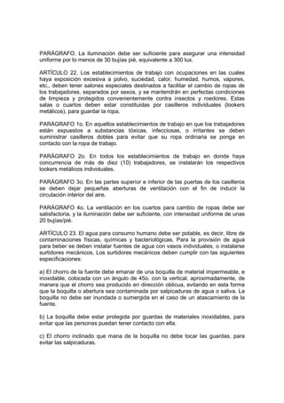 PARÁGRAFO. La iluminación debe ser suficiente para asegurar una intensidad
uniforme por lo menos de 30 bujías pié, equivalente a 300 lux.

ARTÍCULO 22. Los establecimientos de trabajo con ocupaciones en las cuales
haya exposición excesiva a polvo, suciedad, calor, humedad, humos, vapores,
etc., deben tener salones especiales destinados a facilitar el cambio de ropas de
los trabajadores, separados por sexos, y se mantendrán en perfectas condiciones
de limpieza y protegidos convenientemente contra insectos y roedores. Estas
salas o cuartos deben estar constituidas por casilleros individuales (lookers
metálicos), para guardar la ropa.

PARÁGRAFO 1o. En aquellos establecimientos de trabajo en que los trabajadores
están expuestos a substancias tóxicas, infecciosas, o irritantes se deben
suministrar casilleros dobles para evitar que su ropa ordinaria se ponga en
contacto con la ropa de trabajo.

PARÁGRAFO 2o. En todos los establecimientos de trabajo en donde haya
concurrencia de más de diez (10) trabajadores, se instalarán los respectivos
lookers metálicos individuales.

PARÁGRAFO 3o. En las partes superior e inferior de las puertas de los casilleros
se deben dejar pequeñas aberturas de ventilación con el fin de inducir la
circulación interior del aire.

PARÁGRAFO 4o. La ventilación en los cuartos para cambio de ropas debe ser
satisfactoria, y la iluminación debe ser suficiente, con intensidad uniforme de unas
20 bujías/pié.

ARTÍCULO 23. El agua para consumo humano debe ser potable, es decir, libre de
contaminaciones físicas, químicas y bacteriológicas, Para la provisión de agua
para beber se deben instalar fuentes de agua con vasos individuales, o instalarse
surtidores mecánicos, Los surtidores mecánicos deben cumplir con las siguientes
especificaciones:

a) El chorro de la fuente debe emanar de una boquilla de material impermeable, e
inoxidable, colocada con un ángulo de 45o. con la vertical, aproximadamente, de
manera que el chorro sea producido en dirección oblicua, evitando en esta forma
que la boquilla o abertura sea contaminada por salpicaduras de agua o saliva. La
boquilla no debe ser inundada o sumergida en el caso de un atascamiento de la
fuente.

b) La boquilla debe estar protegida por guardas de materiales inoxidables, para
evitar que las personas puedan tener contacto con ella.

c) El chorro inclinado que mana de la boquilla no debe tocar las guardas, para
evitar las salpicaduras.
 