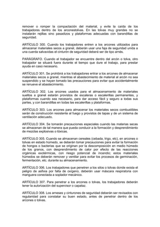 remover o romper la compactación del material, y evite la caída de los
trabajadores dentro de los arconestolvas. En las tolvas muy grandes no se
instalarán rejillas sino pasadizos y plataformas adecuadas con barandillas de
seguridad.

ARTÍCULO 300. Cuando los trabajadores entren a los arcones utilizados para
almacenar materiales secos a granel, deberán usar una faja de seguridad unida a
una cuerda salvavidas el cinturón de seguridad deberá ser de tipo arnés.

PARÁGRAFO. Cuando el trabajador se encuentre dentro del arcón o tolva, otro
trabajador se situará fuera durante el tiempo que dure el trabajo, para prestar
ayuda en caso necesario.

ARTÍCULO 301. Se prohibirá a los trabajadores entrar a los arcones de almacenar
materiales secos a granel, mientras el abastecimiento de material al arcón no sea
suspendido y se hayan tomado las precauciones para evitar que accidentalmente
se renueve el abastecimiento.

ARTÍCULO 302. Los arcones usados para el almacenamiento de materiales
sueltos a granel estarán provistos de escaleras o escalerillas permanentes, y
plataformas cuando sea necesario, para dar acceso fácil y seguro a todas sus
partes, y con barandillas en todas las escalerillas y plataformas.

ARTÍCULO 303. Los arcones para almacenar los materiales secos combustibles
serán de construcción resistente al fuego y provistos de tapas y de un sistema de
ventilación adecuado.

ARTÍCULO 304. Se tomarán precauciones especiales cuando las materias secas
se almacenan de tal manera que pueda conducir a la formación y desprendimiento
de mezclas explosivas o tóxicas.

ARTÍCULO 305. Cuando se almacenan cereales (cebada, trigo, etc), en arcones o
tolvas en estado húmedo, se deberán tomar precauciones para evitar la formación
de hongos o bacterias que se originan por la descomposición en medio húmedo
de los granos, con desprendimiento de calor por efecto de las reacciones
orgánicas exotérmicas, con riesgo potencial de incendio; estos materiales
húmedos se deberán remover y ventilar para evitar los procesos de germinación,
fermentación, etc. durante su almacenamiento.

ARTÍCULO 306. Los trabajadores que penetren a los silos o tolvas donde exista el
peligro de asfixia por falta de oxígeno, deberán usar máscara respiratoria con
manguera conectada a soplador mecánico.

ARTÍCULO 307. Para penetrar a los arcones o tolvas, los trabajadores deberán
tener la autorización del supervisor o capataz.

ARTÍCULO 308. Los arneses y cinturones de seguridad deberán ser revisados con
regularidad para constatar su buen estado, antes de penetrar dentro de los
arcones o tolvas.
 