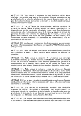 ARTÍCULO 309. Todo tanque o recipiente de almacenamiento deberá estar
diseñado y construido para soportar las presiones internas resultantes de su
propia función. En la selección y tratamiento del material de construcción y en el
plan de mantenimiento de los mismos, se tomarán en cuenta la acción corrosiva
de la substancia almacenada.

ARTÍCULO 310. Los recipientes de almacenamiento estarcen provistos de
agujeros de hombre (bocas de visita), orificios de mano u otras aberturas de
inspección que permita examinarlos o limpiarlos interiormente. Cuando la menor
dimensión de estos recipientes sea mayor de 6 metros y requiera la entrada de
personas, tendrán como mínimo dos aberturas de inspección, a menos que
posean tapa corrediza. Las bocas de visita permitirán el libre acceso y sus
dimensiones no serán inferiores a 30 centímetros por 40 centímetros, o de 40
centímetros si son circulares.

ARTÍCULO 311. Los tanques y recipientes de almacenamiento que contengan
productos inflamables deberán identificarse con la palabra "INFLAMABLE", escrita
en lugar visible.

ARTÍCULO 312. Todos los tanques o recipientes de almacenamiento diseñados
para trabajador a presión o vacío, deberán estar provistos de válvulas de
seguridad.

ARTÍCULO 313. Todo tanque o recipiente de almacenaje que contenga
substancias volátiles y que no esté diseñado para trabajar a presión, deberá estar
dotado de un tubo de ventilación u otro sistema apropiado que garantice el
mantenimiento de su presión interior dentro de los límites del diseño. Los
respiradores de tales tanques dispondrán de una malla o dispositivo contra fuego.

ARTÍCULO 314. Todo tanque o recipiente donde se almacenen líquidos
combustibles o inflamables deberá ser conectado eléctricamente a tierra. Dicha
conexión deberá tener una resistencia no mayor de 5 ohms. Si el tanque se llena
desde arriba, debed utilizarse un tubo de alimentación que llegue hasta el fondo
del mismo o por lo menos hasta el mínimo nivel del producto que pueda contener.

ARTÍCULO 315. Los tanques no subterráneos utilizados para almacenar líquidos
combustibles o inflamables, deberán colocarse sobre bases o fundaciones firmes
de material no combustible.

ARTÍCULO 316. Los tanques no subterráneos utilizados para almacenar
productos de petróleo combustibles o inflamables, que tengan instalado un
sistema de extinción de incendios o un techo flotante, no deberán estar cerca de
propiedades de terceros sino a una distancia no menor que la mayor dimensión
del tanque (ya sea diámetro o altura), hasta los 40 metros.

ARTÍCULO 317. Los tanques no subterráneos utilizados para almacenar líquidos
combustibles o inflamables estarán rodeados por muros contra fuego, los cuales
 