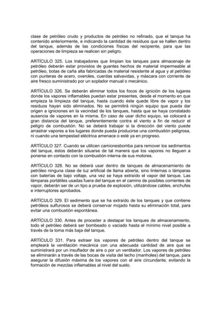 clase de petróleo crudo y productos de petróleo no refinado, que el tanque ha
contenido anteriormente, e indicando la cantidad de residuos que se hallen dentro
del tanque, además de las condiciones físicas del recipiente, para que las
operaciones de limpieza se realicen sin peligro.

ARTÍCULO 325. Los trabajadores que limpian los tanques para almacenaje de
petróleo deberán estar provistos de guantes hechos de material impermeable al
petróleo, botas de caña alta fabricadas de material resistente al agua y al petróleo
con punteras de acero, overoles, cuerdas salvavidas, y máscara con corriente de
aire fresco suministrado por un soplador manual o mecánico.

ARTÍCULO 326. Se deberán eliminar todos los focos de ignición de los lugares
donde los vapores inflamables puedan estar presentes, desde el momento en que
empieza la limpieza del tanque, hasta cuando éste quede libre de vapor y los
residuos hayan sido eliminados. No se permitirá ningún equipo que pueda dar
origen a igniciones en la vecindad de los tanques, hasta que se haya constatado
ausencia de vapores en la misma. En caso de usar dicho equipo, se colocará a
gran distancia del tanque, preferentemente contra el viento a fin de reducir el
peligro de combustión. No se deberá trabajar si la dirección del viento puede
arrastrar vapores a los lugares donde pueda producirse una combustión peligrosa,
ni cuando una tempestad eléctrica amenace o esté ya en progreso.

ARTÍCULO 327. Cuando se utilicen camionesbomba para remover los sedimentos
del tanque, éstos deberán situarse de tal manera que los vapores no lleguen a
ponerse en contacto con la combustión interna de sus motores.

ARTÍCULO 328. No se deberá usar dentro de tanques de almacenamiento de
petróleo ninguna clase de luz artificial de llama abierta, sino linternas o lámparas
con baterías de bajo voltaje, una vez se haya extraído el vapor del tanque. Las
lámparas portátiles usadas fuera del tanque en el camino de posibles corrientes de
vapor, deberán ser de un tipo a prueba de explosión, utilizándose cables, enchufes
e interruptores aprobados.

ARTÍCULO 329. El sedimento que se ha extraído de los tanques y que contiene
petróleos sulfurosos se deberá conservar mojado hasta su eliminación total, para
evitar una combustión espontánea.

ARTÍCULO 330. Antes de proceder a destapar los tanques de almacenamiento,
todo el petróleo deberá ser bombeado o vaciado hasta el mínimo nivel posible a
través de la toma más baja del tanque.

ARTÍCULO 331. Para extraer los vapores de petróleo dentro del tanque se
empleará la ventilación mecánica con una adecuada cantidad de aire que se
suministrará por un insuflador de aire o por un ventilador. Los vapores de petróleo
se eliminarán a través de las bocas de visita del techo (manholes) del tanque, para
asegurar la difusión máxima de los vapores con el aire circundante, evitando la
formación de mezclas inflamables al nivel del suelo.
 