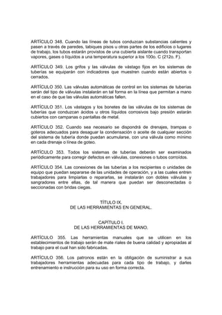 ARTÍCULO 348. Cuando las líneas de tubos conduzcan substancias calientes y
pasen a través de paredes, tabiques pisos u otras partes de los edificios o lugares
de trabajo, los tubos estarán provistos de una cubierta aislante cuando transportan
vapores, gases o líquidos a una temperatura superior a los 100o. C (212o. F).

ARTÍCULO 349. Los grifos y las válvulas de vástago fijos en los sistemas de
tuberías se equiparán con indicadores que muestren cuando están abiertos o
cerrados.

ARTÍCULO 350. Las válvulas automáticas de control en los sistemas de tuberías
serán del tipo de válvulas instalarán en tal forma en la línea que permitan a mano
en el caso de que las válvulas automáticas fallen.

ARTÍCULO 351. Los vástagos y los bonetes de las válvulas de los sistemas de
tuberías que conduzcan ácidos u otros líquidos corrosivos bajo presión estarán
cubiertos con campanas o pantallas de metal.

ARTÍCULO 352. Cuando sea necesario se dispondrá de drenajes, trampas o
goteros adecuados para desaguar la condensación o aceite de cualquier sección
del sistema de tubería donde puedan acumularse, con una válvula como mínimo
en cada drenaje o línea de goteo.

ARTÍCULO 353. Todos los sistemas de tuberías deberán ser examinados
periódicamente para corregir defectos en válvulas, conexiones o tubos corroídos.

ARTÍCULO 354. Las conexiones de las tuberías a los recipientes o unidades de
equipo que puedan separarse de las unidades de operación, y a las cuales entren
trabajadores para limpiarlas o repararlas, se instalarán con dobles válvulas y
sangradores entre ellas, de tal manera que puedan ser desconectadas o
seccionadas con bridas ciegas.


                               TÍTULO IX.
                    DE LAS HERRAMIENTAS EN GENERAL.


                                CAPÍTULO I.
                      DE LAS HERRAMIENTAS DE MANO.

ARTÍCULO 355. Las herramientas manuales que se utilicen en los
establecimientos de trabajo serán de mate ríales de buena calidad y apropiadas al
trabajo para el cual han sido fabricadas.

ARTÍCULO 356. Los patronos están en la obligación de suministrar a sus
trabajadores herramientas adecuadas para cada tipo de trabajo, y darles
entrenamiento e instrucción para su uso en forma correcta.
 