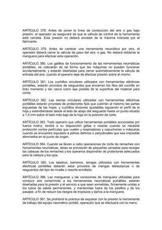ARTÍCULO 378. Antes de poner la línea de conducción del aire o gas bajo
presión, el operador se asegurará de que la válvula de control de la herramienta
esté cerrada. Esta presión no deberá exceder de la máxima indicada por el
fabricante.

ARTÍCULO 379. Antes de cambiar una herramienta neumática por otra, el
operador deberá cerrar la válvula de paso del aire, o gas. No deberá doblarse la
manguera para efectuar esta operación.

ARTÍCULO 380. Los gatillos de funcionamiento de las herramientas neumáticas
portátiles, se colocarán de tal forma que las máquinas no puedan funcionar
accidentalmente, y estarán diseñadas para cerrar automáticamente la válvula de
entrada del aire, cuando el operario deje de efectuar presión sobre el mismo.

ARTÍCULO 381. Los cuchillos circulares utilizados con herramientas eléctricas
portátiles, estarán provistos de resguardos que encierren los filos del cuchillo en
todo momento y tan cerca como sea posible de la superficie del material para
cortar.

ARTÍCULO 382. Las sierras circulares utilizadas con herramientas eléctricas
portátiles estarán provistas de protectores fijos que cubrirán al máximo las partes
expuestas de las hojas, y cuchillos divisores ajustables siguiendo el perfil de la
hoja y extendiéndose desde el lado de abajo del resguardo hasta un punto situado
a 1,5 mm sobre el lado más bajo de la hoja en la posición de corte.

ARTÍCULO 383. Todo operario que utilice herramientas portátiles accionadas por
fuerza motriz, tendrá a su disposición gafas o viseras cuando se necesite
protección contra partículas que vuelen y respiradores y capuchones o máscaras
cuando se encuentre expuesto a polvos dañinos o perjudiciales que sea imposible
eliminarlos en el punto de origen.

ARTÍCULO 384. Cuando se lleven a cabo operaciones de corte de remaches con
herramientas neumáticas, éstas se proveerán de pequeñas canastas para recoger
las cabezas de los remaches y los operarios dispondrán de protectores adecuados
para la cabeza y los ojos.

ARTÍCULO 385. Los taladros, barrenos, tarrajas utilizados con herramientas
eléctricas portátiles deberán estar provistos de mangas telescópicas o de
resguardos del tipo de muelle o resorte enrollado.

ARTÍCULO 386. Las mangueras y las conexiones de manguera utilizadas para
conducir aire comprimido a las herramientas neumáticas portátiles, estarán
diseñadas para la presión y el servicio a que sean sometidas, firmemente unidas a
los tubos de salida permanentes, y mantenidas fuera de los pasillos y de los
pasajes, a fin de reducir los riesgos de tropiezos y daños a la manguera.

ARTÍCULO 387. Se prohibirá la práctica de expulsar con la presión la herramienta
de trabajo del equipo neumático portátil, operación que se efectuará con la mano.
 