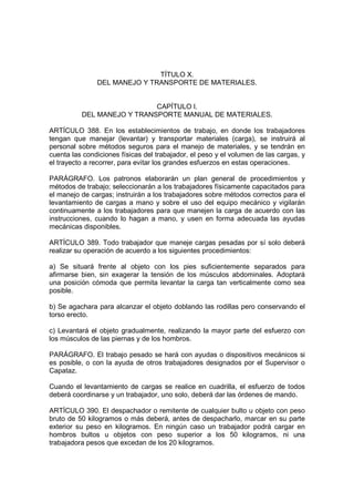 TÍTULO X.
               DEL MANEJO Y TRANSPORTE DE MATERIALES.


                            CAPÍTULO I.
          DEL MANEJO Y TRANSPORTE MANUAL DE MATERIALES.

ARTÍCULO 388. En los establecimientos de trabajo, en donde los trabajadores
tengan que manejar (levantar) y transportar materiales (carga), se instruirá al
personal sobre métodos seguros para el manejo de materiales, y se tendrán en
cuenta las condiciones físicas del trabajador, el peso y el volumen de las cargas, y
el trayecto a recorrer, para evitar los grandes esfuerzos en estas operaciones.

PARÁGRAFO. Los patronos elaborarán un plan general de procedimientos y
métodos de trabajo; seleccionarán a los trabajadores físicamente capacitados para
el manejo de cargas; instruirán a los trabajadores sobre métodos correctos para el
levantamiento de cargas a mano y sobre el uso del equipo mecánico y vigilarán
continuamente a los trabajadores para que manejen la carga de acuerdo con las
instrucciones, cuando lo hagan a mano, y usen en forma adecuada las ayudas
mecánicas disponibles.

ARTÍCULO 389. Todo trabajador que maneje cargas pesadas por sí solo deberá
realizar su operación de acuerdo a los siguientes procedimientos:

a) Se situará frente al objeto con los pies suficientemente separados para
afirmarse bien, sin exagerar la tensión de los músculos abdominales. Adoptará
una posición cómoda que permita levantar la carga tan verticalmente como sea
posible.

b) Se agachara para alcanzar el objeto doblando las rodillas pero conservando el
torso erecto.

c) Levantará el objeto gradualmente, realizando la mayor parte del esfuerzo con
los músculos de las piernas y de los hombros.

PARÁGRAFO. El trabajo pesado se hará con ayudas o dispositivos mecánicos si
es posible, o con la ayuda de otros trabajadores designados por el Supervisor o
Capataz.

Cuando el levantamiento de cargas se realice en cuadrilla, el esfuerzo de todos
deberá coordinarse y un trabajador, uno solo, deberá dar las órdenes de mando.

ARTÍCULO 390. El despachador o remitente de cualquier bulto u objeto con peso
bruto de 50 kilogramos o más deberá, antes de despacharlo, marcar en su parte
exterior su peso en kilogramos. En ningún caso un trabajador podrá cargar en
hombros bultos u objetos con peso superior a los 50 kilogramos, ni una
trabajadora pesos que excedan de los 20 kilogramos.
 