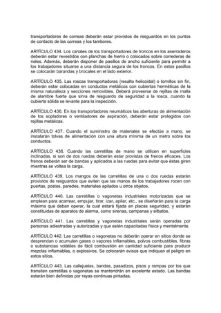 transportadores de correas deberán estar provistos de resguardos en los puntos
de contacto de las correas y los tambores.

ARTÍCULO 434. Los canales de los transportadores de troncos en los aserraderos
deberán estar revestidos con planchas de hierro o colocados sobre correderas de
rieles. Además, deberán disponer de pasillos de ancho suficiente para permitir a
los trabajadores situarse a una distancia segura de los troncos. En estos pasillos
se colocarán barandas y brocales en el lado exterior.

ARTÍCULO 435. Las roscas transportadoras (resalto helicoidal) o tornillos sin fin,
deberán estar colocadas en conductos metálicos con cubiertas herméticas de la
misma naturaleza y secciones removibles. Deberá proveerse de rejillas de malla
de alambre fuerte que sirva de resguardo de seguridad a la rosca, cuando la
cubierta sólida se levante para la inspección.

ARTÍCULO 436. En los transportadores neumáticos las aberturas de alimentación
de los sopladores o ventiladores de aspiración, deberán estar protegidos con
rejillas metálicas.

ARTÍCULO 437. Cuando el suministro de materiales se efectúe a mano, se
instalarán tolvas de alimentación con una altura mínima de un metro sobre los
conductos.

ARTÍCULO 438. Cuando las carretillas de mano se utilicen en superficies
inclinadas, si son de dos ruedas deberán estar provistas de frenos eficaces. Los
frenos deberán ser de bandas y aplicados a las ruedas para evitar que éstas giren
mientras se voltea la carga.

ARTÍCULO 439. Los mangos de las carretillas de una o dos ruedas estarán
provistos de resguardos que eviten que las manos de los trabajadores rocen con
puertas, postes, paredes, materiales apilados u otros objetos.

ARTÍCULO 440. Las carretillas o vagonetas industriales motorizadas que se
emplean para acarrear, empujar, tirar, izar, apilar, etc., se diseñarán para la carga
máxima que deban operar, la cual estará fijada en placas seguridad, y estarán
constituidas de aparatos de alarma, como sirenas, campanas y silbatos.

ARTÍCULO 441. Las carretillas y vagonetas industriales serán operadas por
personas adiestradas y autorizadas y que estén capacitadas física y mentalmente.

ARTÍCULO 442. Las carretillas o vagonetas no deberán operar en sitios donde se
desprendan o acumulen gases o vapores inflamables, polvos combustibles, fibras
o substancias volátiles de fácil combustión en cantidad suficiente para producir
mezclas inflamables, o explosivos. Se colocarán avisos que indiquen el peligro en
estos sitios.

ARTÍCULO 443. Las callejuelas, bandas, pasadizos, pisos y rampas por los que
transiten carretillas o vagonetas se mantendrán en excelente estado. Las bandas
estarán bien definidas por rayas continuas pintadas.
 