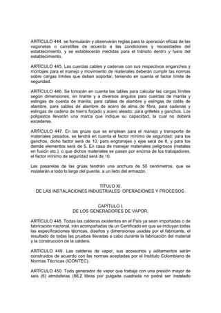 ARTÍCULO 444. se formularán y observarán reglas para la operación eficaz de las
vagonetas o carretillas de acuerdo a las condiciones y necesidades del
establecimiento, y se establecerán medidas para el tránsito dentro y fuera del
establecimiento.

ARTÍCULO 445. Las cuerdas cables y cadenas con sus respectivos enganches y
montajes para el manejo y movimiento de materiales deberán cumplir las normas
sobre cargas límites que deban soportar, teniendo en cuenta el factor límite de
seguridad.

ARTÍCULO 446. Se tomarán en cuenta las tablas para calcular las cargas límites
según dimensiones, en tirante y a diversos ángulos para cuerdas de manila y
eslingas de cuerda de manila, para cables de alambre y eslingas de cable de
alambre, para cables de alambre de acero de alma de fibra, para cadenas y
eslingas de cadena de hierro forjado y acero aleado; para grilletes y ganchos. Los
polipastos llevarán una marca que indique su capacidad, la cual no deberá
excederse.

ARTÍCULO 447. En las grúas que se emplean para el manejo y transporte de
materiales pesados, se tendrá en cuenta el factor mínimo de seguridad; para los
ganchos, dicho factor será de 10, para engranajes y ejes será de 8, y para los
demás elementos será de 5. En caso de manejar materiales peligrosos (metales
en fusión etc.), o que dichos materiales se pasen por encima de los trabajadores,
el factor mínimo de seguridad será de 10.

Las pasarelas de las grúas tendrán una anchura de 50 centímetros, que se
instalarán a todo lo largo del puente, a un lado del armazón.


                           TÍTULO XI.
  DE LAS INSTALACIONES INDUSTRIALES OPERACIONES Y PROCESOS.


                               CAPÍTULO I.
                     DE LOS GENERADORES DE VAPOR.

ARTÍCULO 448. Todas las calderas existentes en el País ya sean importadas o de
fabricación nacional, irán acompañadas de un Certificado en que se incluyan todas
las especificaciones técnicas, diseños y dimensiones usadas por el fabricante, el
resultado de todas las pruebas llevadas a cabo durante la fabricación del material
y la construcción de la caldera.

ARTÍCULO 449. Las calderas de vapor, sus accesorios y aditamentos serán
construidos de acuerdo con las normas aceptadas por el Instituto Colombiano de
Normas Técnicas (ICONTEC).

ARTÍCULO 450. Todo generador de vapor que trabaje con una presión mayor de
seis (6) atmósferas (88,2 libras por pulgada cuadrada no podrá ser instalado
 
