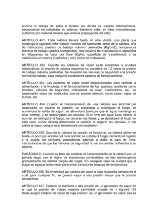 encima ni debajo de salas o locales por donde se transite habitualmente,
exceptuando los instalados en sótanos, debiendo estar, en tales circunstancias,
cubiertos por material aislante que evite la propagación del calor.

ARTÍCULO 451. Toda caldera llevará fijada en sitio visible, una placa que
contenga la siguiente información: nombre del fabricante, serial de la caldera, año
de fabricación, presión de trabajo máximo permisible (Kg/cm2), temperatura
máxima de trabajo (grados centígrados), rata máxima de evaporación o capacidad
en kilogramos de valor por hora (Kg/hr), superficie de transferencia o de
calefacción en metros cuadrados ( m2), fecha de instalación.

ARTÍCULO 452. Cuando las calderas de vapor sean sometidas a pruebas
hidrostáticas, la presión de prueba requerida no excederá de 1,5 veces la presión
de trabajo máxima permisible. Se revisarán las válvulas de seguridad a la presión
normal de trabajo, para asegurar condiciones óptimas de funcionamiento.

ARTÍCULO 453. Las calderas de vapor serán inspeccionadas para verificar la
alimentación y la limpieza, y el funcionamiento de los aparatos auxiliares como
bombas, válvulas de seguridad, indicadores de nivel, manómetros, etc., se
examinarán todos los conductos que se puedan obstruir, como tubos, cajas de
humos, etc.

ARTÍCULO 454. Cuando el funcionamiento de una caldera sea anormal por
observarse un exceso de presión, se procederá a amortiguar el fuego, se
aumentará la salida de vapor, se alimentará (siempre que el agua mantenga su
nivel normal), y se descargarán las válvulas. Si el nivel del agua fuere inferior al
normal, se extinguirá el fuego, se cerrarán las llaves y se desalojará el local; en
este caso, nunca deberá alimentarse la caldera, ni aligerar las válvulas, ni dar
salida al vapor, porque esto determinará una explosión.

ARTÍCULO 455. Cuando la caldera ha cesado de funcionar, se deberá alimentar
hasta un poco por encima del nivel normal; se cubrirá el fuego, cerrando el registro
y la puerta del cenicero, procediendo además a aislar el tubo de nivel,
cerciorándose de que las válvulas de seguridad no se encuentren adheridas a su
asiento.

PARÁGRAFO. Cuando se trata de paralizar el funcionamiento de la caldera por un
periodo largo, con el objeto de economizar combustible, se irán disminuyendo
gradualmente las últimas cargas del hogar. En cualquier caso se cuidará que el
hogar se apague lentamente para evitar variaciones bruscas de temperatura.

ARTÍCULO 456. Se entenderá por caldera de vapor a todo recipiente cerrado en el
cual, para cualquier fin, se genera vapor a una presión mayor que la presión
atmosférica.

ARTÍCULO 457. Caldera de mediana o alta presión es un generador de vapor en
el cual la presión de trabajo máxima permisible excede de 1 Kg/cm2 (15
libras,/pulg2) Caldera de vapor de baja presión, es un generador de vapor que se
 
