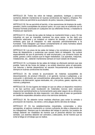 ARTÍCULO 29. Todos los sitios de trabajo, pasadizos, bodegas y servicios
sanitarios deberán mantenerse en buenas condiciones de higiene y limpieza. Por
ningún motivo se permitirá la acumulación de polvo, basuras y desperdicios.

ARTÍCULO 30. No se permitirá el barrido, ni las operaciones de limpieza de suelo,
paredes y techo susceptibles de producir polvo, en cuyo caso se sustituirán por la
limpieza húmeda practicada en cualquiera de sus diferentes formas, o mediante la
limpieza por aspiración.

ARTÍCULO 31. El piso de las salas de trabajo se mantendrá limpio y seco. En las
industrias en que es imposible mantener los pisos secos, se les dará una
inclinación adecuada y se instalará un sistema de drenaje, y otros artefactos
similares para que el trabajador no esté expuesto permanentemente a la
humedad. Todo trabajador que labore constantemente en sitios húmedos estará
provisto de botas especiales, para su protección.

ARTÍCULO 32. Los pisos de las salas de trabajo y los corredores se mantendrán
libres de desperdicios y sustancias que causen daño al trabajador. Se cuidará
especialmente de que el pavimento no esté encharcado y se conserve limpio de
aceite, grasas u otros cuerpos que lo hagan resbaladizo. Los aparatos, máquinas,
instalaciones, etc., deberán mantenerse siempre en buen estado de limpieza.

ARTÍCULO 33. La limpieza de las salas de trabajo se efectuará siempre que sea
posible, fuera de las horas de trabajo y se evitará diseminar polvo al ejecutarla.
Las basuras y demás desperdicios se sacarán frecuentemente para mantener
siempre en buenas condiciones los locales.

ARTÍCULO 34. Se evitará la acumulación de materias susceptibles de
descomposición, de producir infección, o en general, nocivas o peligrosas, y se
evacuarán o eliminarán por procedimientos adecuados los residuos de primeras
materias o de fabricación, aguas residuales, etc. y los polvos, gases, vapores, etc.,
nocivos y peligrosos.

ARTÍCULO 35. En los lugares de trabajo en que se utiliza un dispositivo mecánico
o de tipo químico para recolección de materiales nocivos será necesario
inspeccionar periódicamente su funcionamiento para estar seguro de su eficiencia,
anotando los resultados de ésta inspección. Los útiles para el aseo se guardarán
en casilleros especiales ubicados cerca a los servicios sanitarios.

ARTÍCULO 36. Se deberán tomar medidas efectivas para evitar la entrada o
procreación de insectos, roe dores u otros plagas dentro del área de trabajo.

ARTÍCULO 37. En los establecimientos industriales, comerciales u otros
semejantes, el patrono mantendrá un número suficiente de sillas a disposición de
los trabajadores. Siempre que la naturaleza del trabajo lo permita, los puestos de
trabajo deberán ser instalados de manera que el personal efectúe sus tareas
sentado. Los asientos deberán ser cómodos y adecuados, de tal manera que se
evite la fatiga en el trabajo que se realice.
 