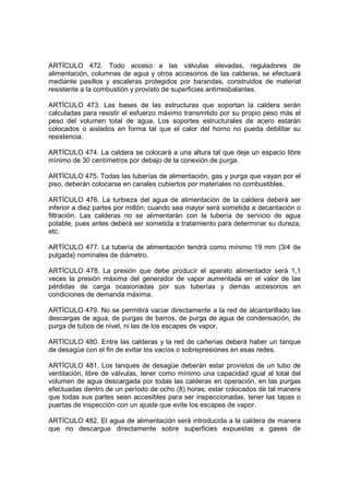 ARTÍCULO 472. Todo acceso a las válvulas elevadas, reguladores de
alimentación, columnas de agua y otros accesorios de las calderas, se efectuará
mediante pasillos y escaleras protegidos por barandas, construidos de material
resistente a la combustión y provisto de superficies antirresbalantes.

ARTÍCULO 473. Las bases de las estructuras que soportan la caldera serán
calculadas para resistir el esfuerzo máximo transmitido por su propio peso más el
peso del volumen total de agua. Los soportes estructurales de acero estarán
colocados o aislados en forma tal que el calor del horno no pueda debilitar su
resistencia.

ARTÍCULO 474. La caldera se colocará a una altura tal que deje un espacio libre
mínimo de 30 centímetros por debajo de la conexión de purga.

ARTÍCULO 475. Todas las tuberías de alimentación, gas y purga que vayan por el
piso, deberán colocarse en canales cubiertos por materiales no combustibles.

ARTÍCULO 476. La turbieza del agua de alimentación de la caldera deberá ser
inferior a diez partes por millón; cuando sea mayor será sometida a decantación o
filtración. Las calderas no se alimentarán con la tubería de servicio de agua
potable, pues antes deberá ser sometida a tratamiento para determinar su dureza,
etc.

ARTÍCULO 477. La tubería de alimentación tendrá como mínimo 19 mm (3/4 de
pulgada} nominales de diámetro.

ARTÍCULO 478. La presión que debe producir el aparato alimentador será 1,1
veces la presión máxima del generador de vapor aumentada en el valor de las
pérdidas de carga ocasionadas por sus tuberías y demás accesorios en
condiciones de demanda máxima.

ARTÍCULO 479. No se permitirá vaciar directamente a la red de alcantarillado las
descargas de agua, de purgas de barros, de purga de agua de condensación, de
purga de tubos de nivel, ni las de los escapes de vapor.

ARTÍCULO 480. Entre las calderas y la red de cañerías deberá haber un tanque
de desagüe con el fin de evitar los vacíos o sobrepresiones en esas redes.

ARTÍCULO 481. Los tanques de desagüe deberán estar provistos de un tubo de
ventilación, libre de válvulas, tener como mínimo una capacidad igual al total del
volumen de agua descargada por todas las calderas en operación, en las purgas
efectuadas dentro de un período de ocho (8) horas; estar colocados de tal manera
que todas sus partes sean accesibles para ser inspeccionadas, tener las tapas o
puertas de inspección con un ajuste que evite los escapes de vapor.

ARTÍCULO 482. El agua de alimentación será introducida a la caldera de manera
que no descargue directamente sobre superficies expuestas a gases de
 