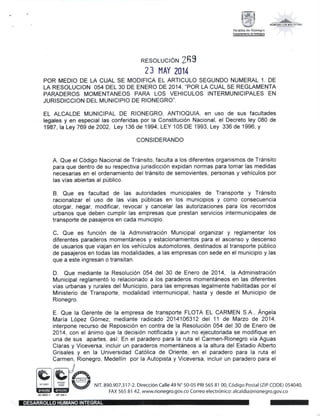 $F,,1c*._ ! !
Alcaldia de Rionegro
Oep.tul6b de Adbqura
RESoLUCIoN 2fi9
23 l,lAY 2014
POR MEDIO DE LA CUAL SE MODIFICA EL ARTICULO SEGUNDO NUMERAL 1. DE
LA RESOLUCION 054 DEL 30 DE ENERO DE 2014,'POR LA CUAL SE REGLAMENTA
PARADEROS MOMENTANEOS PARA LOS VEHICULOS INTERMUNICIPALES EN
JURISDICCION DEL MUNICIPIO DE RIONEGRO".
EL ALCALDE MUNICIPAL DE RIONEGRO, ANTIOQUIA, en uso dE SuS fACuItAdCS
legales y en especial las conferidas por la Constitucion Nacional, el Decreto ley 080 de
1987, la Ley 769 de 2002, Ley 136 de 1994, LEY 105 DE 1993, Ley 336 de 1996, y
CONSIDERANDO
A. Que el Codigo Nacional de Trinsito, faculta a los diferentes organismos de TrSnsito
para que dentro de su respectiva jurisdiccion expidan normas para tomar las medidas
necesarias en el ordenamiento del tr6nsito de semovientes, personas y vehiculos por
las vias abiertas al p[blico.
B. Que es facultad de las autoridades municipales de Transporte y TrSnsito
racionalizar el uso de las vias p0blicas en los municipios y como consecuencia
otorgar, negar, modificar, revocar y cancelar las autorizaciones para los recorridos
urbanos que deben cumplir las empresas que prestan servicios intermunicipales de
transporte de pasajeros en cada municipio.
C. Que es funcion de la Administracion Municipal organizar y reglamentar los
diferentes paraderos momentSneos y estacionamientos para el ascenso y descenso
de usuarios que viajan en los vehiculos automotores, destinados al transporte p0blico
de pasajeros en todas las modalidades, a las empresas con sede en el municipio y las
que a este ingresan o transitan.
D. Que mediante la Resolucion 054 del 30 de Enero de 2014, la Administraci6n
Municipal reglamento lo relacionado a los paraderos moment6neos en las diferentes
vias urbanas y rurales del Municipio, para las empresas legalmente habilitadas por el
Ministerio de Transporte, modalidad intermunicipal, hasta y desde el Municipio de
Rionegro.
E. Que la Gerente de la empresa de transporte FLOTA EL CARMEN S.A., Angela
Maria Lopez G6mez, mediante radicado 2014106312 del 11 de Mazo de 2014,
interpone recurso de Reposicion en contra de la Resoluci6n 054 del 30 de Enero de
2014, con el 6nimo que la decisi6n notificada y aun no ejecutoriada se modifique en
una de sus apartes, asi. En el paradero para la ruta el Carmen-Rionegro via Aguas
Claras y Viceversa, incluir un paraderos moment6neos a la altura del Estadio Alberto
Grisales y en la Universidad Catolica de Oriente, en el paradero para la ruta el
Carmen, Rionegro, Medellin por la Autopista y Viceversa, incluir un paradero para el
N!11890.907.317-2.Direcci6n Ca‖ e49N° 50-05 PR!5658100′ ⊂6di9o Postal(Z!P⊂ ODE)054040′
FAX 565 81 42.www.riOnegro.90V・ CO COrreo electr6nico:alcaldia@rlonegro.9ov.co
箕 鱗 i C● ￨●●￨
識 鶏 臨 ぉ
l DESARROLLO HUMANOINTEGRAL I
 