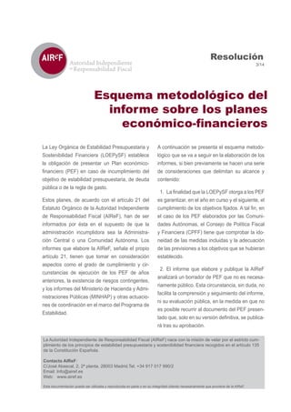 La Ley Orgánica de Estabilidad Presupuestaria y
Sostenibilidad Financiera (LOEPySF) establece
la obligación de presentar un Plan económico-
objetivo de estabilidad presupuestaria, de deuda
pública o de la regla de gasto.
Estos planes, de acuerdo con el artículo 21 del
Estatuto Orgánico de la Autoridad Independiente
de Responsabilidad Fiscal (AIReF), han de ser
informados por ésta en el supuesto de que la
administración incumplidora sea la Administra-
ción Central o una Comunidad Autónoma. Los
informes que elabore la AIReF, señala el propio
artículo 21, tienen que tomar en consideración
aspectos como el grado de cumplimiento y cir-
cunstancias de ejecución de los PEF de años
anteriores, la existencia de riesgos contingentes,
y los informes del Ministerio de Hacienda y Admi-
nistraciones Públicas (MINHAP) y otras actuacio-
nes de coordinación en el marco del Programa de
Estabilidad.
A continuación se presenta el esquema metodo-
lógico que se va a seguir en la elaboración de los
informes, si bien previamente se hacen una serie
de consideraciones que delimitan su alcance y
contenido:
1.
es garantizar, en el año en curso y el siguiente, el
el caso de los PEF elaborados por las Comuni-
dades Autónomas, el Consejo de Política Fiscal
y Financiera (CPFF) tiene que comprobar la ido-
neidad de las medidas incluidas y la adecuación
de las previsiones a los objetivos que se hubieran
establecido.
2. El informe que elabore y publique la AIReF
analizará un borrador de PEF que no es necesa-
riamente público. Esta circunstancia, sin duda, no
facilita la comprensión y seguimiento del informe,
ni su evaluación pública, en la medida en que no
es posible recurrir al documento del PEF presen-
-
rá tras su aprobación.
3/14
Resolución
Esquema metodológico del
informe sobre los planes
La Autoridad Independiente de Responsabilidad Fiscal (AIReF) nace con la misión de velar por el estricto cum-
de la Constitución Española.
Contacto AIReF:
C/José Abascal, 2, 2ª planta. 28003 Madrid.Tel. +34 917 017 990/2
Email: Info@airef.es
Web: www.airef.es
Esta documentación puede ser utilizada y reproducida en parte o en su integridad citando necesariamente que proviene de la AIReF.
 