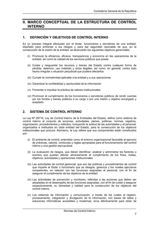 Contraloría General de la República
Normas de Control Interno
7
II. MARCO CONCEPTUAL DE LA ESTRUCTURA DE CONTROL
INTERNO
1. DEFINICIÓN Y OBJETIVOS DE CONTROL INTERNO
Es un proceso integral efectuado por el titular, funcionarios y servidores de una entidad,
diseñado para enfrentar a los riesgos y para dar seguridad razonable de que, en la
consecución de la misión de la entidad, se alcanzarán los siguientes objetivos gerenciales:
(i) Promover la eficiencia, eficacia, transparencia y economía en las operaciones de la
entidad, así como la calidad de los servicios públicos que presta
(ii) Cuidar y resguardar los recursos y bienes del Estado contra cualquier forma de
pérdida, deterioro, uso indebido y actos ilegales, así como, en general, contra todo
hecho irregular o situación perjudicial que pudiera afectarlos
(iii) Cumplir la normatividad aplicable a la entidad y a sus operaciones
(iv) Garantizar la confiabilidad y oportunidad de la información
(v) Fomentar e impulsar la práctica de valores institucionales
(vi) Promover el cumplimiento de los funcionarios o servidores públicos de rendir cuentas
por los fondos y bienes públicos a su cargo o por una misión u objetivo encargado y
aceptado.
2. SISTEMA DE CONTROL INTERNO
La Ley Nº 28716, Ley de Control Interno de la Entidades del Estado, define como sistema de
control interno al conjunto de acciones, actividades, planes, políticas, normas, registros,
organización, procedimientos y métodos, incluyendo la actitud de las autoridades y el personal,
organizados e instituidos en cada entidad del Estado, para la consecución de los objetivos
institucionales que procura. Asimismo, la Ley refiere que sus componentes están constituidos
por:
(i) El ambiente de control, entendido como el entorno organizacional favorable al ejercicio
de prácticas, valores, conductas y reglas apropiadas para el funcionamiento del control
interno y una gestión escrupulosa
(ii) La evaluación de riesgos, que deben identificar, analizar y administrar los factores o
eventos que puedan afectar adversamente el cumplimiento de los fines, metas,
objetivos, actividades y operaciones institucionales
(iii) Las actividades de control gerencial, que son las políticas y procedimientos de control
que imparte el titular o funcionario que se designe, gerencia y los niveles ejecutivos
competentes, en relación con las funciones asignadas al personal, con el fin de
asegurar el cumplimiento de los objetivos de la entidad
(iv) Las actividades de prevención y monitoreo, referidas a las acciones que deben ser
adoptadas en el desempeño de las funciones asignadas, con el fin de cuidar y asegurar
respectivamente, su idoneidad y calidad para la consecución de los objetivos del
control interno
(v) Los sistemas de información y comunicación, a través de los cuales el registro,
procesamiento, integración y divulgación de la información, con bases de datos y
soluciones informáticas accesibles y modernas, sirva efectivamente para dotar de
 