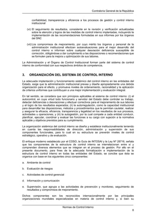 Contraloría General de la República
Normas de Control Interno
8
confiabilidad, transparencia y eficiencia a los procesos de gestión y control interno
institucional
(vi) El seguimiento de resultados, consistente en la revisión y verificación actualizadas
sobre la atención y logros de las medidas de control interno implantadas, incluyendo la
implementación de las recomendaciones formuladas en sus informes por los órganos
del SNC
(vii) Los compromisos de mejoramiento, por cuyo mérito los órganos y personal de la
administración institucional efectúan autoevaluaciones para el mejor desarrollo del
control interno e informan sobre cualquier desviación deficiencia susceptible de
corrección, obligándose a dar cumplimiento a las disposiciones o recomendaciones que
se formulen para la mejora u optimización de sus labores.
La Administración y el Órgano de Control Institucional forman parte del sistema de control
interno de conformidad con sus respectivos ámbitos de competencia.
3. ORGANIZACIÓN DEL SISTEMA DE CONTROL INTERNO
La adecuada implantación y funcionamiento sistémico del control interno en las entidades del
Estado, exige que la administración institucional prevea y diseñe apropiadamente una debida
organización para el efecto, y promueva niveles de ordenamiento, racionalidad y la aplicación
de criterios uniformes que contribuyan a una mejor implementación y evaluación integral.
En tal sentido, se considera que son principios aplicables al sistema de control interno: (i) el
autocontrol, en cuya virtud todo funcionario y servidor del Estado debe controlar su trabajo,
detectar deficiencias o desviaciones y efectuar correctivos para el mejoramiento de sus labores
y el logro de los resultados esperados; (ii) la autorregulación, como la capacidad institucional
para desarrollar las disposiciones, métodos y procedimientos que le permitan cautelar, realizar
y asegurar la eficacia, eficiencia, transparencia y legalidad en los resultados de sus procesos,
actividades u operaciones; y (iii) la autogestión, por la cual compete a cada entidad conducir,
planificar, ejecutar, coordinar y evaluar las funciones a su cargo con sujeción a la normativa
aplicable y objetivos previstos para su cumplimiento.
La organización sistémica del control interno se diseña y establece institucionalmente teniendo
en cuenta las responsabilidades de dirección, administración y supervisión de sus
componentes funcionales, para lo cual en su estructura se preverán niveles de control
estratégico, operativo y de evaluación.
El enfoque moderno establecido por el COSO, la Guía de INTOSAI y la Ley Nº 28716, señala
que los componentes de la estructura de control interno se interrelacionan entre sí y
comprenden diversos elementos que se integran en el proceso de gestión. Por ello en el
presente documento, para fines de la adecuada formalización e implementación de la
estructura de control interno en todas las entidades del Estado, se concibe que ésta se
organice con base en los siguientes cinco componentes:
a. Ambiente de control
b. Evaluación de riesgos
c. Actividades de control gerencial
d. Información y comunicación
e. Supervisión, que agrupa a las actividades de prevención y monitoreo, seguimiento de
resultados y compromisos de mejoramiento.
Dichos componentes son los reconocidos internacionalmente por las principales
organizaciones mundiales especializadas en materia de control interno y, si bien su
 