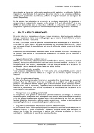 Contraloría General de la República
Normas de Control Interno
9
denominación y elementos conformantes pueden admitir variantes, su utilización facilita la
implantación estandarizada de la estructura de control interno en las entidades del Estado,
contribuyendo igualmente a su ordenada, uniforme e integral evaluación por los órganos de
control competentes.
En tal sentido, las actividades de prevención y monitoreo, seguimiento de resultados y
compromisos de mejoramiento, previstas en los incisos d), f) y g) del artículo 3º de la Ley
28716, en consonancia con su respectivo contenido se encuentran incorporadas en el
componente supervisión, denominado comúnmente también como seguimiento o monitoreo.
4. ROLES Y RESPONSABILIDADES
El control interno es efectuado por diversos niveles jerárquicos. Los funcionarios, auditores
internos y personal de menor nivel contribuyen para que el sistema de control interno funcione
con eficacia, eficiencia y economía.
El titular, funcionarios y todo el personal de la entidad son responsables de la aplicación y
supervisión del control interno, así como en mantener una estructura sólida de control interno
que promueva el logro de sus objetivos, así como la eficiencia, eficacia y economía de las
operaciones.
Para contribuir al fortalecimiento del control interno en las entidades, el titular o funcionario que
se designe, debe asumir el compromiso de implementar los criterios que se describen a
continuación:
• Apoyo institucional a los controles internos:
El titular, los funcionarios y todo el personal de la entidad deben mostrar y mantener una actitud
positiva y de apoyo al funcionamiento adecuado de los controles internos. La actitud es una
característica de cada entidad y se refleja en todos los aspectos relativos a su actuación. Su
participación y apoyo favorece la existencia de una actitud positiva.
• Responsabilidad sobre la gestión:
Todo funcionario público tiene el deber de rendir cuenta ante una autoridad superior y ante el
público por los fondos o bienes públicos a su cargo o por una misión u objetivo encargado y
aceptado.
• Clima de confianza en el trabajo:
El titular y los funcionarios deben fomentar un apropiado clima de confianza que asegure el
adecuado flujo de información entre los empleados de la entidad. La confianza permite
promover una atmósfera laboral propicia para el funcionamiento de los controles internos,
teniendo como base la seguridad y cooperación recíprocas entre las personas así como su
integridad y competencia, cuyo entorno retroalimenta el cumplimiento de los deberes y los
aspectos de la responsabilidad.
• Transparencia en la gestión gubernamental:
La transparencia en la gestión de los recursos y bienes del Estado, con arreglo a la normativa
respectiva vigente, comprende tanto la obligación de la entidad pública de divulgar información
sobre las actividades ejecutadas relacionadas con el cumplimiento de sus fines así como la
facultad del público de acceder a tal información, para conocer y evaluar en su integridad, el
desempeño y la forma de conducción de la gestión gubernamental.
• Seguridad razonable sobre el logro de los objetivos del control interno.
La estructura de control interno efectiva proporciona seguridad razonable sobre el logro de los
objetivos trazados. El titular o funcionario designado de cada entidad debe identificar los
riesgos que implican las operaciones y, estimar sus márgenes aceptables en términos
cuantitativos y cualitativos, de acuerdo con las circunstancias.
 