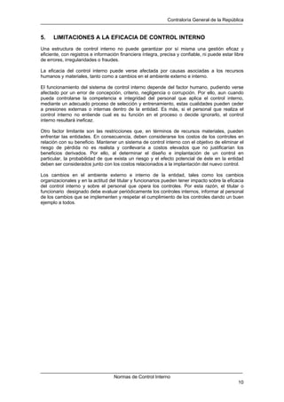 Contraloría General de la República
Normas de Control Interno
10
5. LIMITACIONES A LA EFICACIA DE CONTROL INTERNO
Una estructura de control interno no puede garantizar por sí misma una gestión eficaz y
eficiente, con registros e información financiera íntegra, precisa y confiable, ni puede estar libre
de errores, irregularidades o fraudes.
La eficacia del control interno puede verse afectada por causas asociadas a los recursos
humanos y materiales, tanto como a cambios en el ambiente externo e interno.
El funcionamiento del sistema de control interno depende del factor humano, pudiendo verse
afectado por un error de concepción, criterio, negligencia o corrupción. Por ello, aun cuando
pueda controlarse la competencia e integridad del personal que aplica el control interno,
mediante un adecuado proceso de selección y entrenamiento, estas cualidades pueden ceder
a presiones externas o internas dentro de la entidad. Es más, si el personal que realiza el
control interno no entiende cual es su función en el proceso o decide ignorarlo, el control
interno resultará ineficaz.
Otro factor limitante son las restricciones que, en términos de recursos materiales, pueden
enfrentar las entidades. En consecuencia, deben considerarse los costos de los controles en
relación con su beneficio. Mantener un sistema de control interno con el objetivo de eliminar el
riesgo de pérdida no es realista y conllevaría a costos elevados que no justificarían los
beneficios derivados. Por ello, al determinar el diseño e implantación de un control en
particular, la probabilidad de que exista un riesgo y el efecto potencial de éste en la entidad
deben ser considerados junto con los costos relacionados a la implantación del nuevo control.
Los cambios en el ambiente externo e interno de la entidad, tales como los cambios
organizacionales y en la actitud del titular y funcionarios pueden tener impacto sobre la eficacia
del control interno y sobre el personal que opera los controles. Por esta razón, el titular o
funcionario designado debe evaluar periódicamente los controles internos, informar al personal
de los cambios que se implementen y respetar el cumplimiento de los controles dando un buen
ejemplo a todos.
 