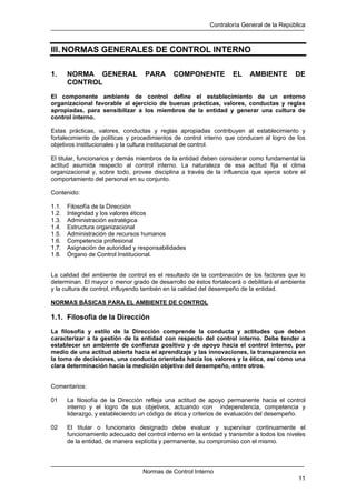 Contraloría General de la República
Normas de Control Interno
11
III. NORMAS GENERALES DE CONTROL INTERNO
1. NORMA GENERAL PARA COMPONENTE EL AMBIENTE DE
CONTROL
El componente ambiente de control define el establecimiento de un entorno
organizacional favorable al ejercicio de buenas prácticas, valores, conductas y reglas
apropiadas, para sensibilizar a los miembros de la entidad y generar una cultura de
control interno.
Estas prácticas, valores, conductas y reglas apropiadas contribuyen al establecimiento y
fortalecimiento de políticas y procedimientos de control interno que conducen al logro de los
objetivos institucionales y la cultura institucional de control.
El titular, funcionarios y demás miembros de la entidad deben considerar como fundamental la
actitud asumida respecto al control interno. La naturaleza de esa actitud fija el clima
organizacional y, sobre todo, provee disciplina a través de la influencia que ejerce sobre el
comportamiento del personal en su conjunto.
Contenido:
1.1. Filosofía de la Dirección
1.2. Integridad y los valores éticos
1.3. Administración estratégica
1.4. Estructura organizacional
1.5. Administración de recursos humanos
1.6. Competencia profesional
1.7. Asignación de autoridad y responsabilidades
1.8. Órgano de Control Institucional.
La calidad del ambiente de control es el resultado de la combinación de los factores que lo
determinan. El mayor o menor grado de desarrollo de éstos fortalecerá o debilitará el ambiente
y la cultura de control, influyendo también en la calidad del desempeño de la entidad.
NORMAS BÁSICAS PARA EL AMBIENTE DE CONTROL
1.1. Filosofía de la Dirección
La filosofía y estilo de la Dirección comprende la conducta y actitudes que deben
caracterizar a la gestión de la entidad con respecto del control interno. Debe tender a
establecer un ambiente de confianza positivo y de apoyo hacia el control interno, por
medio de una actitud abierta hacia el aprendizaje y las innovaciones, la transparencia en
la toma de decisiones, una conducta orientada hacia los valores y la ética, así como una
clara determinación hacia la medición objetiva del desempeño, entre otros.
Comentarios:
01 La filosofía de la Dirección refleja una actitud de apoyo permanente hacia el control
interno y el logro de sus objetivos, actuando con independencia, competencia y
liderazgo, y estableciendo un código de ética y criterios de evaluación del desempeño.
02 El titular o funcionario designado debe evaluar y supervisar continuamente el
funcionamiento adecuado del control interno en la entidad y transmitir a todos los niveles
de la entidad, de manera explícita y permanente, su compromiso con el mismo.
 