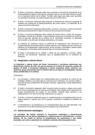 Contraloría General de la República
Normas de Control Interno
12
03 El titular o funcionario designado debe hacer entender al personal la importancia de la
responsabilidad de ejercer y ejecutar los controles internos, ya que cada miembro cumple
un rol importante dentro de la entidad. También debe lograr que éstas sean asumidas
con seriedad e incentivar una actitud positiva hacia el control interno.
04 El titular o funcionario designado debe propiciar un ambiente que motive la propuesta de
medidas que contribuyan al perfeccionamiento del control interno y al desarrollo de la
cultura de control institucional.
05 El titular o funcionario designado debe facilitar, promover, reconocer y valorar los aportes
del personal estimulando la mejora continua en los procesos de la entidad.
06 El titular o funcionario designado debe integrar el control interno a todos los procesos,
actividades y tareas de la entidad. A este propósito contribuye el ambiente de confianza
entre el personal, derivado de la difusión de la información necesaria, la adecuada
comunicación y las técnicas de trabajo participativo y en equipo.
07 El ambiente de confianza incluye la existencia de mecanismos que favorezcan la
retroalimentación permanente para la mejora continua. Esto implica que todo asunto que
interfiera con el desempeño organizacional, de los procesos, actividades y tareas pueda
ser detectado y transmitido oportunamente para su corrección oportuna.
08 El titular y funcionarios de la entidad, a través de sus actitudes y acciones, deben
promover las condiciones necesarias para el establecimiento de un ambiente de
confianza.
1.2. Integridad y valores éticos
La integridad y valores éticos del titular, funcionarios y servidores determinan sus
preferencias y juicios de valor, los que se traducen en normas de conducta y estilos de
gestión. El titular o funcionario designado y demás empleados deben mantener una
actitud de apoyo permanente hacia el control interno con base en la integridad y valores
éticos establecidos en la entidad.
Comentarios:
01 Los principios y valores éticos son fundamentales para el ambiente de control de las
entidades. Debido a que éstos rigen la conducta de los individuos, sus acciones deben ir
más allá del solo cumplimiento de las leyes, decretos, reglamentos y otras disposiciones
normativas.
02 El titular o funcionario designado debe incorporar estos principios y valores como parte
de la cultura organizacional, de manera que subsistan a los cambios de las personas que
ocupan temporalmente los cargos en una entidad. También debe contribuir a su
fortalecimiento en el marco de la vida institucional y su entorno.
03 El titular o funcionario designado juega un rol determinante en el establecimiento de una
cultura basada en valores, que con su ejemplo, contribuirá a fortalecer el ambiente de
control.
04 La demostración y la persistencia en un comportamiento ético por parte del titular y los
funcionarios es de vital importancia para los objetivos del control interno.
1.3. Administración estratégica
Las entidades del Estado requieren la formulación sistemática y positivamente
correlacionada con los planes estratégicos y objetivos para su administración y control
efectivo, de los cuales se derivan la programación de operaciones y sus metas
asociadas, así como su expresión en unidades monetarias del presupuesto anual.
 