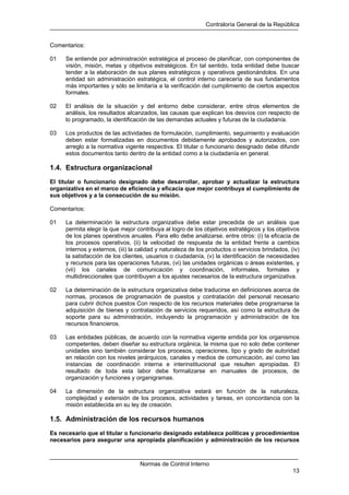 Contraloría General de la República
Normas de Control Interno
13
Comentarios:
01 Se entiende por administración estratégica al proceso de planificar, con componentes de
visión, misión, metas y objetivos estratégicos. En tal sentido, toda entidad debe buscar
tender a la elaboración de sus planes estratégicos y operativos gestionándolos. En una
entidad sin administración estratégica, el control interno carecería de sus fundamentos
más importantes y sólo se limitaría a la verificación del cumplimiento de ciertos aspectos
formales.
02 El análisis de la situación y del entorno debe considerar, entre otros elementos de
análisis, los resultados alcanzados, las causas que explican los desvíos con respecto de
lo programado, la identificación de las demandas actuales y futuras de la ciudadanía.
03 Los productos de las actividades de formulación, cumplimiento, seguimiento y evaluación
deben estar formalizadas en documentos debidamente aprobados y autorizados, con
arreglo a la normativa vigente respectiva. El titular o funcionario designado debe difundir
estos documentos tanto dentro de la entidad como a la ciudadanía en general.
1.4. Estructura organizacional
El titular o funcionario designado debe desarrollar, aprobar y actualizar la estructura
organizativa en el marco de eficiencia y eficacia que mejor contribuya al cumplimiento de
sus objetivos y a la consecución de su misión.
Comentarios:
01 La determinación la estructura organizativa debe estar precedida de un análisis que
permita elegir la que mejor contribuya al logro de los objetivos estratégicos y los objetivos
de los planes operativos anuales. Para ello debe analizarse, entre otros: (i) la eficacia de
los procesos operativos, (ii) la velocidad de respuesta de la entidad frente a cambios
internos y externos, (iii) la calidad y naturaleza de los productos o servicios brindados, (iv)
la satisfacción de los clientes, usuarios o ciudadanía, (v) la identificación de necesidades
y recursos para las operaciones futuras, (vi) las unidades orgánicas o áreas existentes, y
(vii) los canales de comunicación y coordinación, informales, formales y
multidireccionales que contribuyen a los ajustes necesarios de la estructura organizativa.
02 La determinación de la estructura organizativa debe traducirse en definiciones acerca de
normas, procesos de programación de puestos y contratación del personal necesario
para cubrir dichos puestos Con respecto de los recursos materiales debe programarse la
adquisición de bienes y contratación de servicios requeridos, así como la estructura de
soporte para su administración, incluyendo la programación y administración de los
recursos financieros.
03 Las entidades públicas, de acuerdo con la normativa vigente emitida por los organismos
competentes, deben diseñar su estructura orgánica, la misma que no solo debe contener
unidades sino también considerar los procesos, operaciones, tipo y grado de autoridad
en relación con los niveles jerárquicos, canales y medios de comunicación, así como las
instancias de coordinación interna e interinstitucional que resulten apropiadas. El
resultado de toda esta labor debe formalizarse en manuales de procesos, de
organización y funciones y organigramas.
04 La dimensión de la estructura organizativa estará en función de la naturaleza,
complejidad y extensión de los procesos, actividades y tareas, en concordancia con la
misión establecida en su ley de creación.
1.5. Administración de los recursos humanos
Es necesario que el titular o funcionario designado establezca políticas y procedimientos
necesarios para asegurar una apropiada planificación y administración de los recursos
 